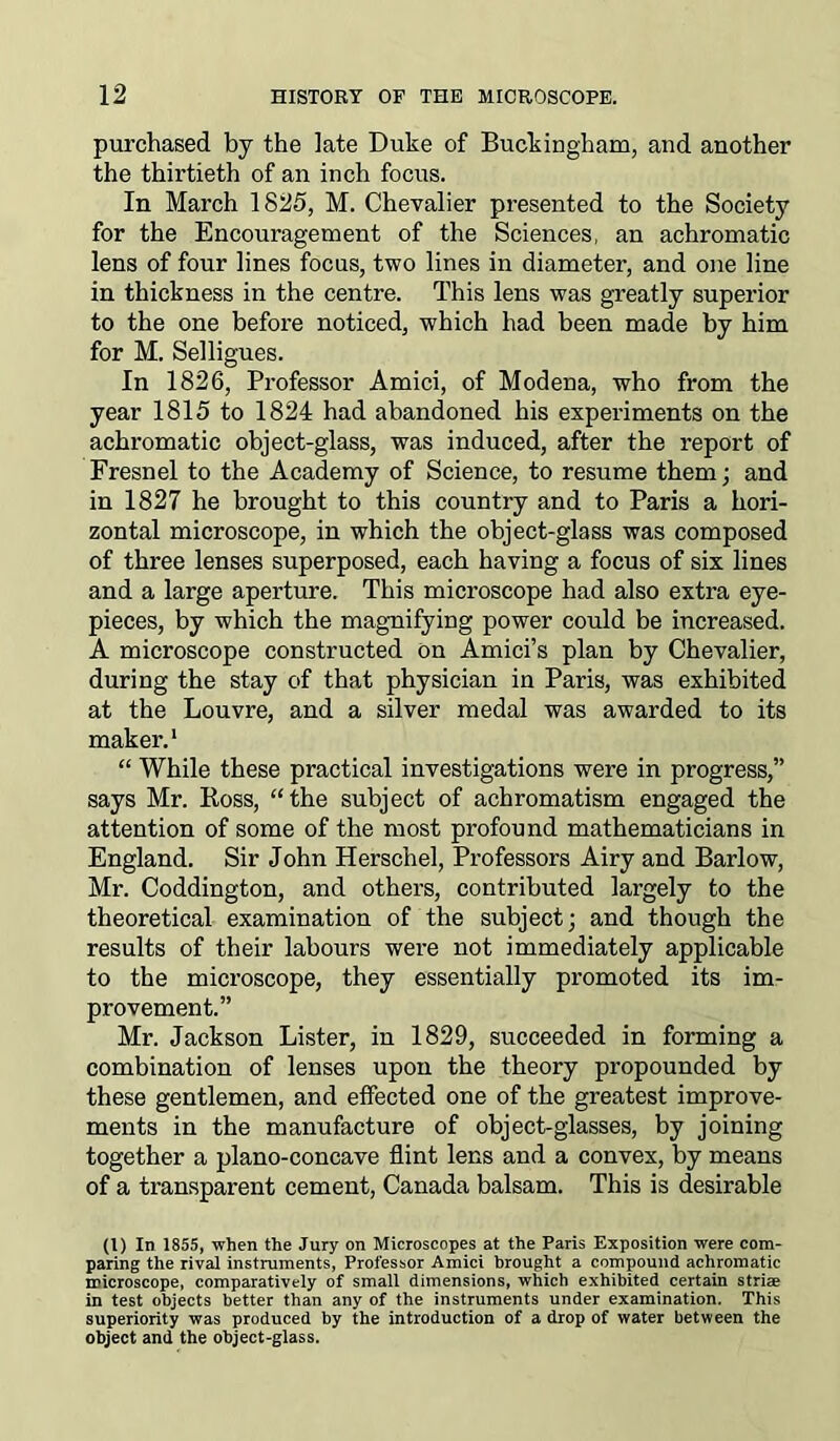purchased by the late Duke of Buckingham, and another the thirtieth of an inch focus. In March 1825, M. Chevalier presented to the Society for the Encouragement of the Sciences, an achromatic lens of four lines focus, two lines in diameter, and one line in thickness in the centre. This lens was greatly superior to the one before noticed, which had been made by him for M. Selligues. In 1826, Professor Amici, of Modena, who from the year 1815 to 1824 had abandoned his experiments on the achromatic object-glass, was induced, after the report of Fresnel to the Academy of Science, to resume them; and in 1827 he brought to this country and to Paris a hori- zontal microscope, in which the object-glass was composed of three lenses superposed, each having a focus of six lines and a large aperture. This microscope had also extra eye- pieces, by which the magnifying power could be increased. A microscope constructed on Amici’s plan by Chevalier, during the stay of that physician in Paris, was exhibited at the Louvre, and a silver medal was awarded to its maker.1 “ While these practical investigations were in progress,” says Mr. Ross, “the subject of achromatism engaged the attention of some of the most profound mathematicians in England. Sir John Herschel, Professors Airy and Barlow, Mr. Coddington, and others, contributed largely to the theoretical examination of the subject; and though the results of their labours were not immediately applicable to the microscope, they essentially promoted its im- provement.” Mr. Jackson Lister, in 1829, succeeded in forming a combination of lenses upon the theory propounded by these gentlemen, and effected one of the greatest improve- ments in the manufacture of object-glasses, by joining together a plano-concave flint lens and a convex, by means of a transparent cement, Canada balsam. This is desirable (l) In 1855, when the Jury on Microscopes at the Paris Exposition were com- paring the rival instruments, Professor Amici brought a compound achromatic microscope, comparatively of small dimensions, which exhibited certain striae in test objects better than any of the instruments under examination. This superiority was produced by the introduction of a drop of water between the object and the object-glass.