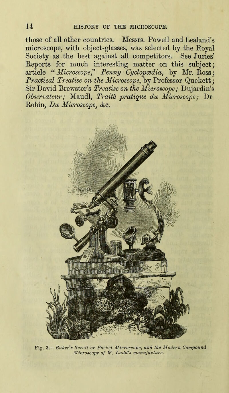 those of all other countries. Messrs. Powell and Lealand’s microscope, with object-glasses, was selected by the Royal Society as the best against all competitors. See Juries’ Reports for much interesting matter on this subject; article “ Microscope,” Penny Cyclopaedia, by Mr. Ross; Practical Treatise on the Microscope, by Professor Quekett; Sir David Brewster’s Treatise on the Microscope; Dujardin’s Observateur; Maudl, Traite pratique du Microscope; Dr Robin, Du Microscope, &c. Fig. 3.—Baker's Scroll or Pocket Microscope, and the Modern Compound Microscope of W. Ladd's manufacture.