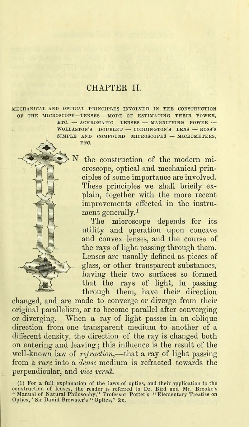 CHAPTER II. MECHANICAL AND OPTICAL PRINCIPLES INVOLVED IN THE CONSTRUCTION OF THE MICROSCOPE—LENSES—MODE OF ESTIMATING THEIP. POWER, ETC. — ACHROMATIC LENSES — MAGNIFYING POWER — WOLLASTON’S DOUBLET — CODDINGTON'S LENS — ROSS’S AND COMPOUND MICROSCOPES — MICROMETERS, ETC. the construction of the modern mi- croscope, optical and mechanical prin- ciples of some importance are involved. These principles we shall briefly ex- plain, together with the more recent improvements effected in the instru- ment generally.1 The microscope depends for its utility and operation upon concave and convex lenses, and the course of the rays of light passing through them. Lenses are usually defined as pieces of glass, or other transparent substances, having their two surfaces so formed that the rays of light, in passing through them, have their direction changed, and are made to converge or diverge from their original parallelism, or to become parallel after converging or diverging. When a ray of light passes in an oblique direction from one transparent medium to another of a different density, the direction of the ray is changed both on entering and leaving; this influence is the result of the well-known law of refraction,—that a ray of light passing from a rare into a dense medium is refracted towards the perpendicular, and vice versd. (1) For a full explanation of the laws of optics, and their application to the construction of lenses, the reader is referred to Dr. Bird and Mr. Brooke’s “Manual of Natural Philosophy,” Professor Potter’s “Elementary Treatise on Optics,” Sir David Brewster’s “ Optics,” &c.