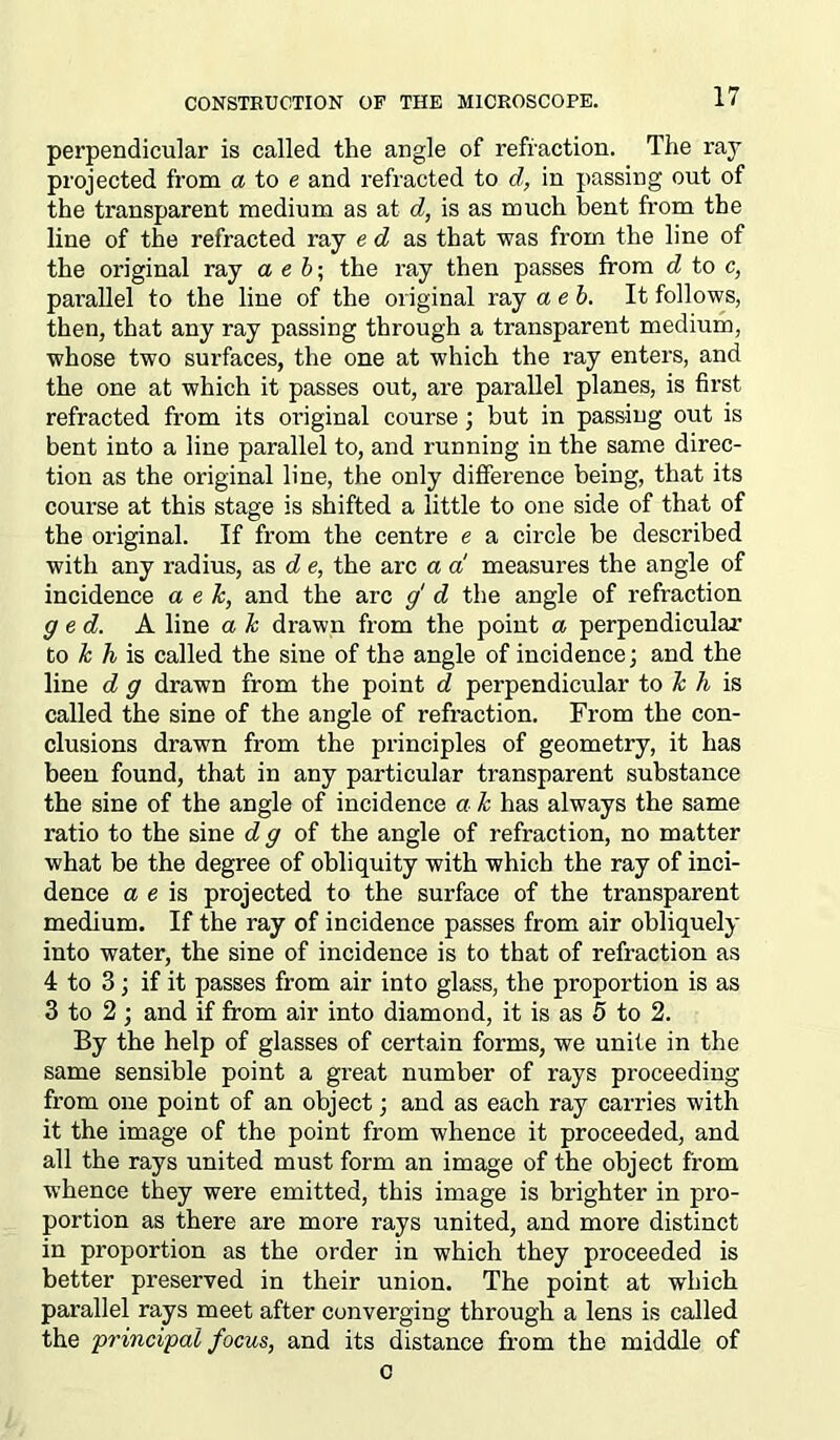 perpendicular is called the angle of refraction. The raj projected from a to e and refracted to d, in passing out of the transparent medium as at d, is as much bent from the line of the refracted raj e d as that was from the line of the original raj a e b; the raj then passes from d to c, parallel to the line of the original raj aeb. It follows, then, that anj raj passing through a transparent medium, whose two surfaces, the one at which the raj enters, and the one at which it passes out, are parallel planes, is first refracted from its original course; but in passing out is bent into a line parallel to, and running in the same direc- tion as the original line, the onlj difference being, that its coui’se at this stage is shifted a little to one side of that of the original. If from the centre e a circle be described with anj radius, as d e, the arc a a measures the angle of incidence a e k, and the arc g d the angle of refraction g e d. A line a k drawn from the point a perpendicular to k h is called the sine of the angle of incidence; and the line d g drawn from the point d perpendicular to k h is called the sine of the angle of refraction. From the con- clusions drawn from the principles of geometrj, it has been found, that in anj particular transparent substance the sine of the angle of incidence a k has alwajs the same ratio to the sine d g of the angle of refraction, no matter what be the degree of obliquitj with which the raj of inci- dence a e is projected to the surface of the transparent medium. If the ray of incidence passes from air obliquely into water, the sine of incidence is to that of refraction as 4 to 3; if it passes from air into glass, the proportion is as 3 to 2; and if from air into diamond, it is as 5 to 2. By the help of glasses of certain forms, we unite in the same sensible point a great number of rays proceeding from one point of an object; and as each raj carries with it the image of the point from whence it proceeded, and all the rajs united must form an image of the object from whence they were emitted, this image is brighter in pro- portion as there are more rays united, and more distinct in proportion as the order in which they proceeded is better preserved in their union. The point at which parallel rays meet after converging through a lens is called the principal focus, and its distance from the middle of c