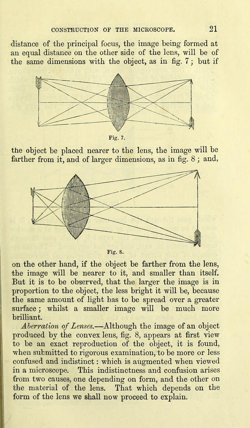 distance of the principal focus, the image being formed at an equal distance on the other side of the lens, will be of the same dimensions with the object, as in fig, 7; but if the object be placed nearer to the lens, the image will be farther from it, and of larger dimensions, as in fig. 8 ; and, on the other hand, if the object be farther from the lens, the image will be nearer to it, and smaller than itself. But it is to be observed, that the larger the image is in proportion to the object, the less bright it will be, because the same amount of light has to be spread over a greater surface; whilst a smaller image will be much more brilliant. Aberration of Lenses.—Although the image of an object produced by the convex lens, fig. 8, appears at first view to be an exact reproduction of the object, it is found, when submitted to rigorous examination, to be more or less confused and indistinct: which is augmented when viewed in a microscope. This indistinctness and confusion arises from two causes, one depending on form, and the other on the material of the lens. That which depends on the form of the lens we shall now proceed to explain.