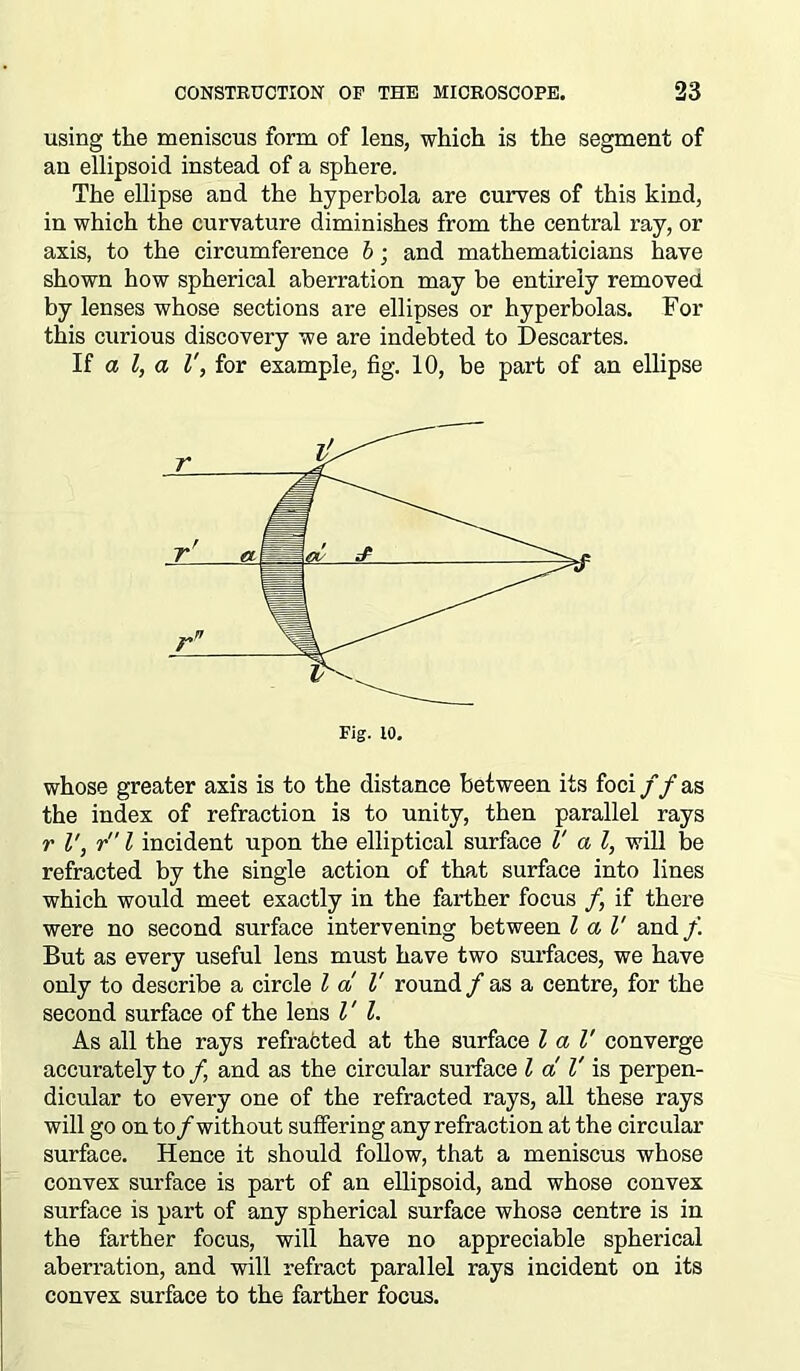 using the meniscus form of lens, which is the segment of an ellipsoid instead of a sphere. The ellipse and the hyperbola are curves of this kind, in which the curvature diminishes from the central ray, or axis, to the circumference b; and mathematicians have shown how spherical aberration may be entirely removed by lenses whose sections are ellipses or hyperbolas. For this curious discovery we are indebted to Descartes. If a l, a V, for example, fig. 10, be part of an ellipse whose greater axis is to the distance between its foci f f as the index of refraction is to unity, then parallel rays r l', r l incident upon the elliptical surface l' a l, will be refracted by the single action of that surface into lines which would meet exactly in the farther focus f if there were no second surface intervening between l a l' and/’. But as every useful lens must have two surfaces, we have only to describe a circle l a V round/as a centre, for the second surface of the lens l' l. As all the rays refracted at the surface l a l' converge accurately to f and as the circular surface l a, V is perpen- dicular to every one of the refracted rays, all these rays will go on to/without suffering any refraction at the circular surface. Hence it should follow, that a meniscus whose convex surface is part of an ellipsoid, and whose convex surface is part of any spherical surface whose centre is in the farther focus, will have no appreciable spherical aberration, and will refract parallel rays incident on its convex surface to the farther focus.