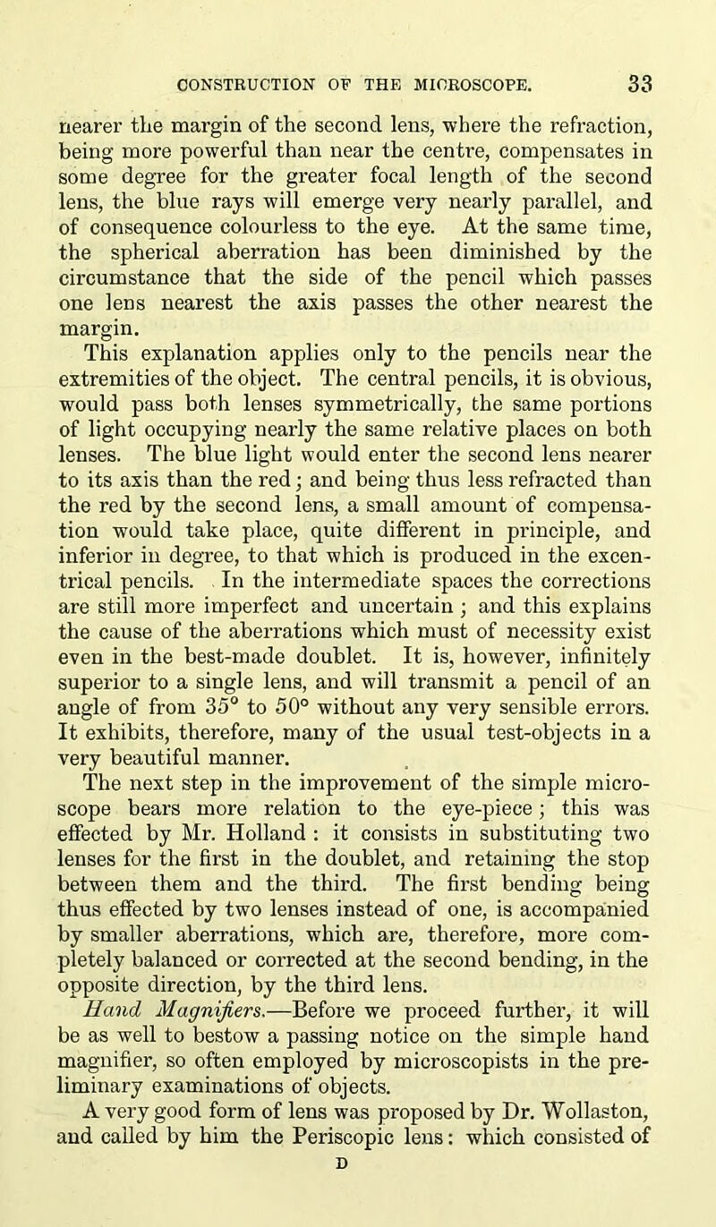 nearer the margin of the second lens, where the refraction, being more powerful than near the centre, compensates in some degree for the greater focal length of the second lens, the blue rays will emerge very nearly parallel, and of consequence colourless to the eye. At the same time, the spherical aberration has been diminished by the circumstance that the side of the pencil which passes one lens nearest the axis passes the other nearest the margin. This explanation applies only to the pencils near the extremities of the object. The central pencils, it is obvious, would pass both lenses symmetrically, the same portions of light occupying nearly the same relative places on both lenses. The blue light would enter the second lens nearer to its axis than the red; and being thus less refracted than the red by the second lens, a small amount of compensa- tion would take place, quite different in principle, and inferior in degree, to that which is produced in the excen- trical pencils. In the intermediate spaces the corrections are still more imperfect and uncertain ; and this explains the cause of the aberrations which must of necessity exist even in the best-made doublet. It is, however, infinitely superior to a single lens, and will transmit a pencil of an angle of from 35° to 50° without any very sensible errors. It exhibits, therefore, many of the usual test-objects in a very beautiful manner. The next step in the improvement of the simple micro- scope bears more relation to the eye-piece; this was effected by Mr. Holland : it consists in substituting two lenses for the first in the doublet, and retaining the stop between them and the third. The first bending being thus effected by two lenses instead of one, is accompanied by smaller aberrations, which are, therefore, more com- pletely balanced or corrected at the second bending, in the opposite direction, by the third lens. Hand Magnifiers,—Before we proceed further, it will be as well to bestow a passing notice on the simple hand magnifier, so often employed by microscopists in the pre- liminary examinations of objects. A very good form of lens was proposed by Dr. Wollaston, and called by him the Periscopic lens: which consisted of D