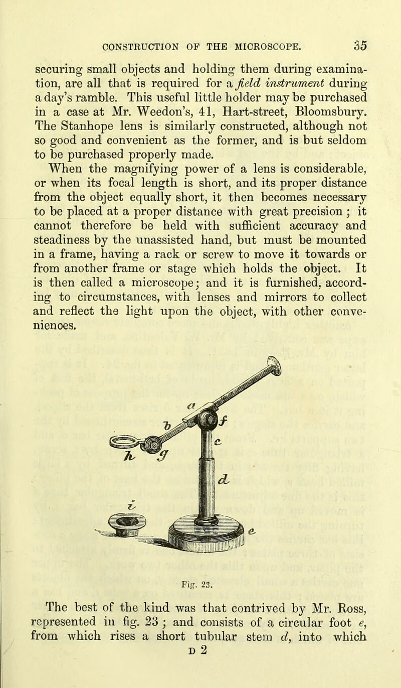 securing small objects and holding them during examina- tion, are all that is required for a field instrument during a day’s ramble. This useful little holder maybe purchased in a case at Mr. Weedon’s, 41, Hart-street, Bloomsbury. The Stanhope lens is similarly constructed, although not so good and convenient as the former, and is but seldom to be purchased properly made. When the magnifying power of a lens is considerable, or when its focal length is short, and its proper distance from the object equally short, it then becomes necessary to be placed at a proper distance with great precision ; it cannot therefore be held with sufficient accuracy and steadiness by the unassisted hand, but must be mounted in a frame, having a rack or screw to move it towards or from another frame or stage which holds the object. It is then called a microscope; and it is furnished, accord- ing to circumstances, with lenses and mirrors to collect and reflect the light upon the object, with other conve- niences. The best of the kind was that contrived by Mr. Ross, represented in fig. 23 ; and consists of a circular foot e, from which rises a short tubular stem d, into which