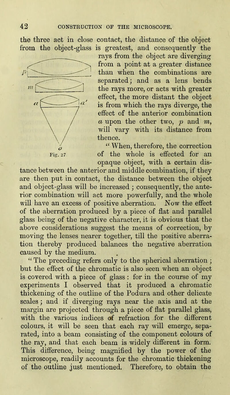 Fig. -n the three act in close contact, the distance of the object from the object-glass is greatest, and consequently the rays from the object are diverging from a point at a greater distance than when the combinations are separated; and as a lens bends the rays more, or acts with greater effect, the more distant the object is from which the rays diverge, the effect of the anterior combination a upon the other two, p and m, will vary with its distance from thence. “ When, therefore, the correction of the whole is effected for an opaque object, with a certain dis- tance between the anterior and middle combination, if they are then put in contact, the distance between the object and object-glass will be increased ; consequently, the ante- rior combination will act more powerfully, and the whole will have an excess of positive aberration. Now the effect of the aberration produced by a piece of flat and parallel glass being of the negative character, it is obvious that the above considerations suggest the means of correction, by moving the lenses nearer together, till the positive aberra- tion thereby produced balances the negative aberration caused by the medium. “ The preceding refers only to the spherical aberration ; but the effect of the chromatic is also seen when an object is covered with a piece of glass : for in the course of my experiments I observed that it produced a chromatic thickening of the outline of the Podura and other delicate scales; and if diverging rays near the axis and at the margin are projected through a piece of flat parallel glass, with the various indices of refraction for the different colours, it will be seen that each ray will emerge, sepa- rated, into a beam consisting of the component colours of the ray, and that each beam is widely different in form. This difference, being magnified by the power of the microscope, readily accounts for the chromatic thickening of the outline just mentioned. Therefore, to obtain the