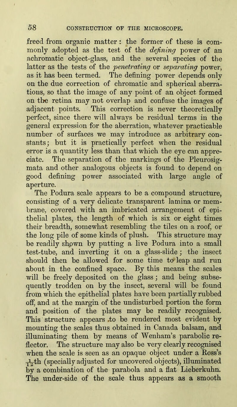 freed from organic matter: the former of these is com- monly adopted as the test of the defining power of an achromatic object-glass, and the several species of the latter as the tests of the 'penetrating or separating power, as it has been termed. The defining power depends only on the due correction of chromatic and spherical aberra- tions, so that the image of any point of an object formed on tlx; retina may not overlap and confuse the images of adjacent points. This correction is never theoretically perfect, since there will always be residual terms in the general expression for the aberration, whatever practicable number of surfaces we may introduce as arbitrary con- stants; but it is practically perfect when the residual error is a quantity less than that which the eye can appre- ciate. The separation of the markings of the Pleurosig- mata and other analogous objects is found to depend on good defining power associated with large angle of aperture. The Podura scale appears to be a compound structure, consisting of a very delicate transparent lamina or mem- brane, covered with an imbricated arrangement of epi- thelial plates, the length of which is six or eight times their breadth, somewhat resembling the tiles ou a roof, or the long pile of some kinds of plush. This structure may be readily shpwn by putting a live Podura into a small test-tube, and inverting it on a glass-slide; the insect should then be allowed for some time to leap and run about in the confined space. By this means the scales will be freely deposited on the glass; and being subse- quently trodden on by the insect, several will be found from which the epithelial plates have been partially rubbed off, and at the margin of the undisturbed portion the form and position of the plates may be readily recognised. This structure appears .to be rendered most evident by mounting the scales thus obtained in Canada balsam, and illuminating them by means of Wenham’s parabolic re- flector. The structure may also be very clearly recognised when the scale is seen as an opaque object under a Boss’s -jL-th (specially adjusted for uncovered objects), illuminated by a combination of the parabola and a flat Lieberkuhn. The under-side of the scale thus appears as a smooth