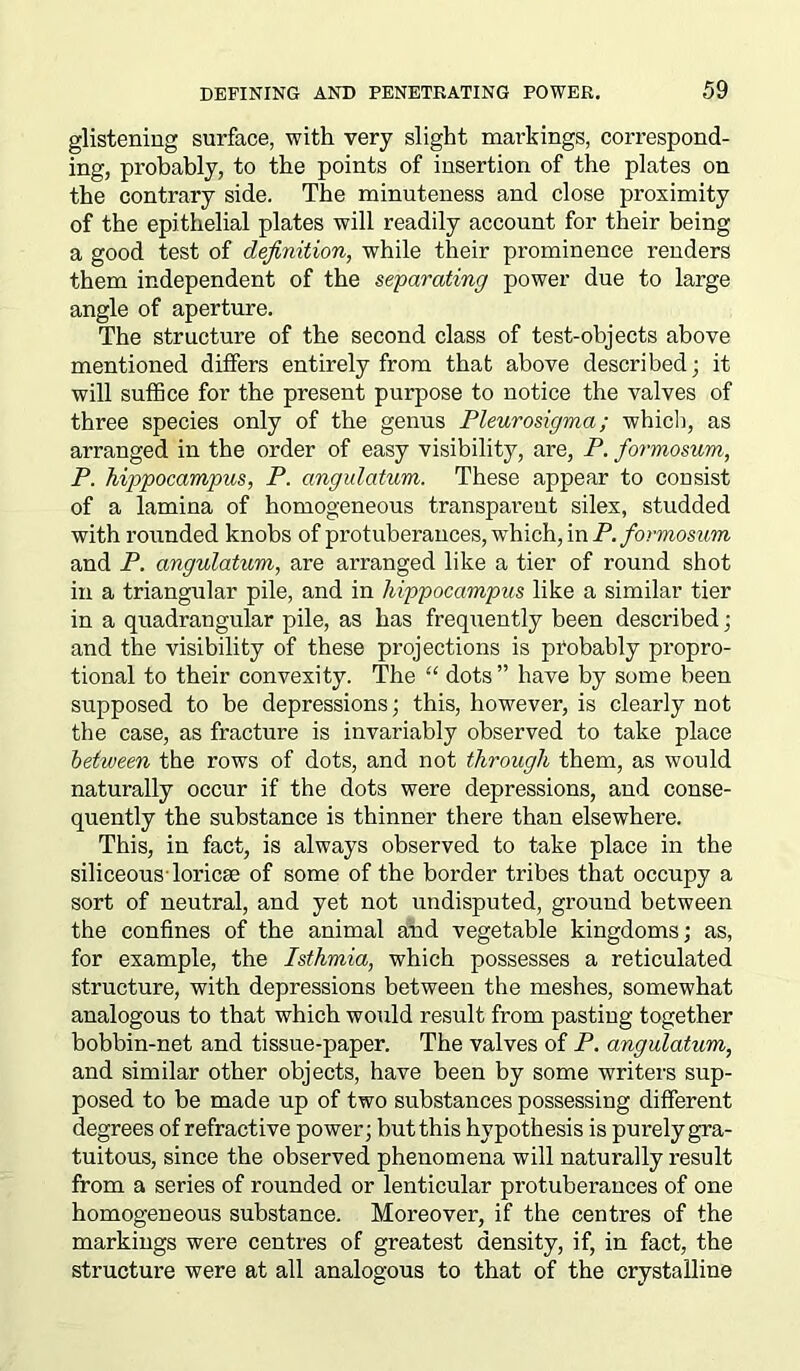 glistening surface, with very slight markings, correspond- ing, probably, to the points of insertion of the plates on the contrary side. The minuteness and close proximity of the epithelial plates will readily account for their being a good test of definition, while their prominence renders them independent of the separating power due to large angle of aperture. The structure of the second class of test-objects above mentioned differs entirely from that above described ; it will suffice for the present purpose to notice the valves of three species only of the genus Pleurosigma; which, as arranged in the order of easy visibility, are, P. formosum, P. hippocampus, P. angulatum. These appear to consist of a lamina of homogeneous transparent silex, studded with rounded knobs of protuberances, which, in P. formosum and P. angulatum, are arranged like a tier of round shot in a triangular pile, and in hippocampus like a similar tier in a quadrangular pile, as has frequently been described; and the visibility of these projections is probably propro- tional to their convexity. The “ dots ” have by some been supposed to be depressions; this, however, is clearly not the case, as fracture is invariably observed to take place between the rows of dots, and not through them, as would naturally occur if the dots were depressions, and conse- quently the substance is thinner there than elsewhere. This, in fact, is always observed to take place in the siliceousToricse of some of the border tribes that occupy a sort of neutral, and yet not undisputed, ground between the confines of the animal and vegetable kingdoms; as, for example, the Isthmia, which possesses a reticulated structure, with depressions between the meshes, somewhat analogous to that which would result from pasting together bobbin-net and tissue-paper. The valves of P. angulatum, and similar other objects, have been by some writers sup- posed to be made up of two substances possessing different degrees of refractive power; but this hypothesis is purely gra- tuitous, since the observed phenomena will naturally result from a series of rounded or lenticular protuberances of one homogeneous substance. Moreover, if the centres of the markings were centres of greatest density, if, in fact, the structure were at all analogous to that of the crystalline