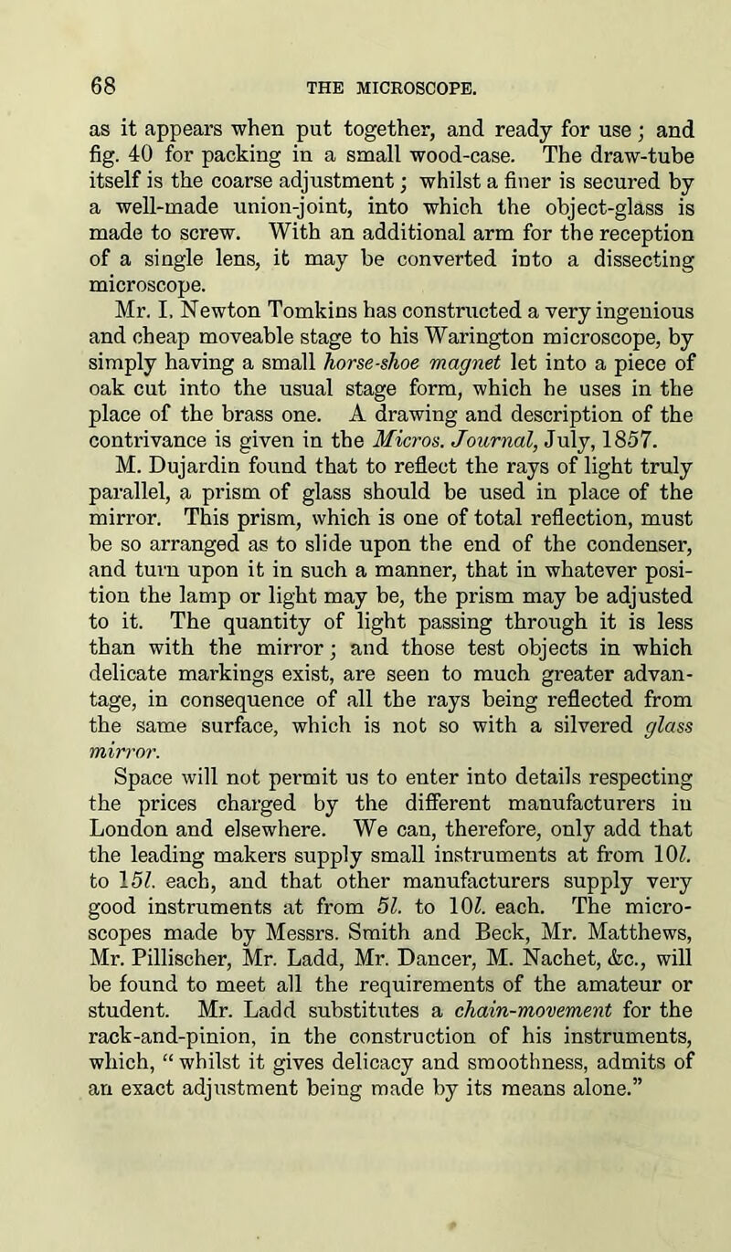 as it appears when put together, and ready for use; and fig. 40 for packing in a small wood-case. The draw-tube itself is the coarse adjustment; whilst a finer is secured by a well-made union-joint, into which the object-glass is made to screw. With an additional arm for the reception of a single lens, it may be converted into a dissecting microscope. Mr. I. Newton Tomkins has constructed a very ingenious and cheap moveable stage to his Warington microscope, by simply having a small horseshoe magnet let into a piece of oak cut into the usual stage form, which he uses in the place of the brass one. A drawing and description of the contrivance is given in the Micros. Journal, July, 1857. M. Dujardin found that to reflect the rays of light truly parallel, a prism of glass should be used in place of the mirror. This prism, which is one of total reflection, must be so arranged as to slide upon the end of the condenser, and turn upon it in such a manner, that in whatever posi- tion the lamp or light may be, the prism may be adjusted to it. The quantity of light passing through it is less than with the mirror; and those test objects in which delicate markings exist, are seen to much greater advan- tage, in consequence of all the rays being reflected from the same surface, which is not so with a silvered glass mirror. Space will not permit us to enter into details respecting the prices charged by the different manufacturers in London and elsewhere. We can, therefore, only add that the leading makers supply small instruments at from 10?. to 15?. each, and that other manufacturers supply very good instruments at from 51. to 10?. each. The micro- scopes made by Messrs. Smith and Beck, Mr. Matthews, Mr. Pillischer, Mr. Ladd, Mr. Dancer, M. Nachet, &c., will be found to meet all the requirements of the amateur or student. Mr. Ladd substitutes a chain-movement for the rack-and-pinion, in the construction of his instruments, which, “ whilst it gives delicacy and smoothness, admits of an exact adjustment being made by its means alone.”