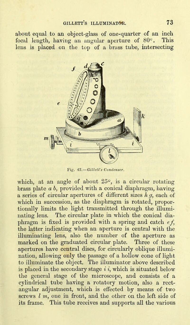 about equal to an object-glass of one-quarter of an inch focal length, having an angular aperture of 80°. This lens is placed on the top of a brass tube, intersecting which, at an angle of about 25°, is a circular rotating brass plate a b, provided with a conical diaphragm, having a series of circular apertures of different sizes li g, each of which in succession, as the diaphragm is rotated, propor- tionally limits the light transmitted through the illumi- nating lens. The circular plate in which the conical dia- phragm is fixed is provided with a spring and catch ef, the latter indicating when an aperture is central with the illuminating lens, also the number of the aperture as marked on the graduated circular plate. Three of these apertures have central discs, for circularly oblique illumi- nation, allowing only the passage of a hollow cone of light to illuminate the object. The illuminator above described is placed in the secondary stage i i, which is situated below the general stage of the microscope, and consists of a cylindrical tube having a rotatory motion, also a rect- angular adjustment, which is effected by means of two screws l m, one in front, and the other on the left side of its frame. This tube receives and supports all the various ml k