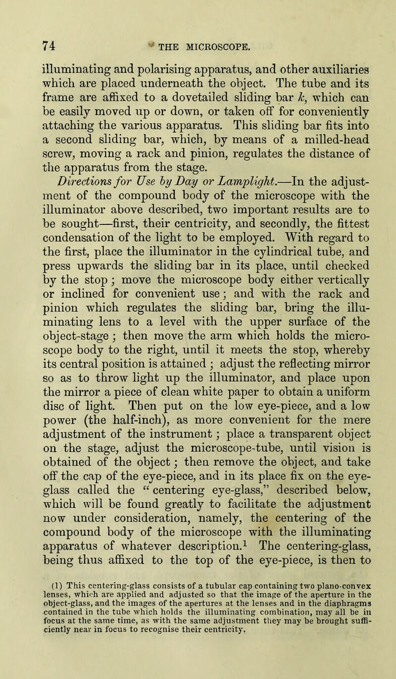 illuminating and polarising apparatus, and other auxiliaries which are placed underneath the object. The tube and its frame are affixed to a dovetailed sliding bar k, which can be easily moved up or down, or taken off for conveniently attaching the various apparatus. This sliding bar fits into a second sliding bar, which, by means of a milled-head screw, moving a rack and pinion, regulates the distance of the apparatus from the stage. Directions for Use by Day or Lamplight.—In the adjust- ment of the compound body of the microscope with the illuminator above described, two important results are to be sought—first, their centricity, and secondly, the fittest condensation of the light to be employed. With regard to the first, place the illuminator in the cylindrical tube, and press upwards the sliding bar in its place, until checked by the stop ; move the microscope body either vertically or inclined for convenient use; and with the rack and pinion which regulates the sliding bar, bring the illu- minating lens to a level with the upper surface of the object-stage ; then move the arm which holds the micro- scope body to the right, until it meets the stop, whereby its central position is attained ; adjust the reflecting mirror so as to throw light up the illuminator, and place upon the mirror a piece of clean white paper to obtain a uniform disc of light. Then put on the low eye-piece, and a low power (the half-inch), as more convenient for the mere adjustment of the instrument; place a transparent object on the stage, adjust the microscope-tube, until vision is obtained of the object; then remove the object, and take off the cap of the eye-piece, and in its place fix on the eye- glass called the “ centering eye-glass,” described below, which will be found greatly to facilitate the adjustment now under consideration, namely, the centering of the compound body of the microscope with the illuminating apparatus of whatever description.1 The centering-glass, being thus affixed to the top of the eye-piece, is then to (1) This centering-glass consists of a tubular cap containing two plano-convex lenses, which are applied and adjusted so that the image of the aperture in the object-glass, and the images of the apertures at the lenses and in the diaphragms contained in the tube which holds the illuminating combination, may all be in focus at the same time, as with the same adjustment they may be brought suffi- ciently near in focus to recognise their centricity.