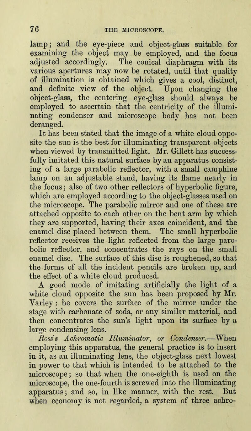 lamp; and the eye-piece and object-glass suitable for examining the object may be employed, and the focus adjusted accordingly. The conical diaphragm with its various apertures may now be rotated, until that quality of illumination is obtained which gives a cool, distinct, and definite view of the object. Upon changing the object-glass, the centering eye-glass should always be employed to ascertain that the centricity of the illumi- nating condenser and microscope body has not been deranged. It has been stated that the image of a white cloud oppo- site the sun is the best for illuminating transparent objects when viewed by transmitted light. Mr. Gillett has success- fully imitated this natural surface by an apparatus consist- ing of a large parabolic reflector, with a small camphine lamp on an adjustable stand, having its flame nearly in the focus; also of two other reflectors of hyperbolic figure, which are employed according to the object-glasses used on the microscope. The parabolic mirror and one of these are attached opposite to each other on the bent arm by which they are supported, having their axes coincident, and the enamel disc placed between them. The small hyperbolic reflector receives the light reflected from the large para- bolic reflector, and concentrates the rays on the small enamel disc. The surface of this disc is roughened, so that the forms of all the incident pencils are broken up, and the effect of a white cloud produced. A good mode of imitating artificially the light of a white cloud opposite the sun has been proposed by Mr. Yarley : he covers the surface of the mirror under the stage with carbonate of soda, or any similar material, and then concentrates the sun’s light upon its surface by a large condensing lens. Hoss's Achromatic Illuminator, or Condenser.—When employing this apparatus, the general practice is to insert in it, as an illuminating lens, the object-glass next lowest in power to that which is intended to be attached to the microscope; so that when the one-eighth is used on the microscope, the one-fourth is screwed into the illuminating apparatus; and so, in like manner, with the rest. But when economy is not regarded, a system of three achro-