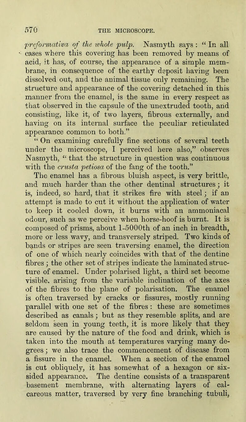 preformativa of ike whole pulp. Nasmyth says : “ In all cases where this covering has been removed by means of acid, it has, of course, the appearance of a simple mem- brane, in consequence of the earthy deposit having been dissolved out, and the animal tissue only remaining. The structure and appearance of the covering detached in this manner from the enamel, is the same in every respect as that observed in the capsule of the unextruded tooth, and consisting, like it, of two layers, fibrous externally, and having on its internal surface the peculiar reticulated appearance common to both.” “ On examining carefully fine sections of several teeth under the microscope, I perceived here also,” observes Nasmyth, “ that the structure in question was continuous with the crusta petiosa of the fang of the tooth.” The enamel has a fibrous bluish aspect, is very brittle, and much harder than the other dentinal structures; it is, indeed, so hard, that it strikes fire with steel; if aD attempt is made to cut it without the application of water to keep it cooled down, it burns with an ammoniacal odour, such as we perceive when horse-hoof is burnt. It is composed of prisms, about l-5000th of an inch in breadth, more or less wavy, and transversely striped. Two kinds of bands or stripes are seen traversing enamel, the direction of one of which nearly coincides with that of the dentine fibres ; the other set of stripes indicate the laminated struc- ture of enamel. Under polarised light, a third set become visible, arising from the variable inclination of the axes of the fibres to the plane of polarisation. The enamel is often traversed by cracks or fissures, mostly running parallel with one set of the fibres: these are sometimes described as canals; but as they resemble splits, and are seldom seen in young teeth, it is more likely that they are caused by the nature of the food and drink, which is taken into the mouth at temperatures varying many de- grees ; we also trace the commencement of disease from a fissure in the enamel. When a section of the enamel is cut obliquely, it has somewhat of a hexagon or six- sided appearance. The dentine consists of a transparent basement membrane, with alternating layers of cal- careous matter, traversed by very fine branching tubuli,