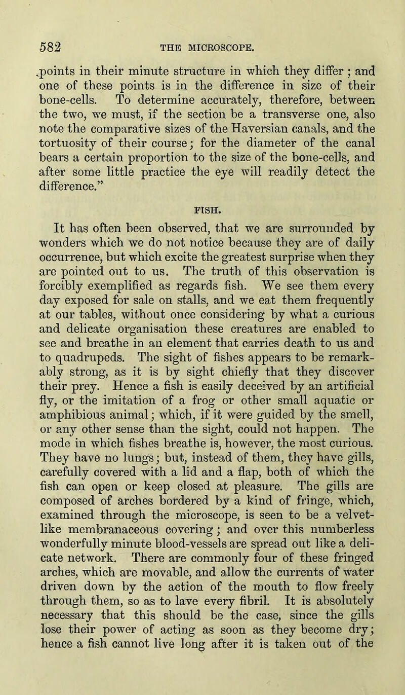 .points in their minute structure in -which they differ ; and one of these points is in the difference in size of their bone-cells. To determine accurately, therefore, between the two, we must, if the section be a transverse one, also note the comparative sizes of the Haversian canals, and the tortuosity of their course; for the diameter of the canal bears a certain proportion to the size of the bone-cells, and after some little practice the eye will readily detect the difference.” FISH. It has often been observed, that we are surrounded by wonders which we do not notice because they are of daily occurrence, but which excite the greatest surprise when they are pointed out to us. The truth of this observation is forcibly exemplified as regards fish. We see them every day exposed for sale on stalls, and we eat them frequently at our tables, without once considering by what a curious and delicate organisation these creatures are enabled to see and breathe in an element that carries death to us and to quadrupeds. The sight of fishes appears to be remark- ably strong, as it is by sight chiefly that they discover their prey. Hence a fish is easily deceived by an artificial fly, or the imitation of a frog or other small aquatic or amphibious animal; which, if it were guided by the smell, or any other sense than the sight, could not happen. The mode in which fishes breathe is, however, the most curious. They have no lungs; but, instead of them, they have gills, cai’efully covered with a lid and a flap, both of which the fish can open or keep closed at pleasure. The gills are composed of arches bordered by a kind of fringe, which, examined through the microscope, is seen to be a velvet- like membranaceous covering; and over this numberless wonderfully minute blood-vessels are spread out like a deli- cate network. There are commonly four of these fringed arches, which are movable, and allow the currents of water driven down by the action of the mouth to flow freely through them, so as to lave every fibril. It is absolutely necessary that this should be the case, since the gills lose their power of acting as soon as they become dry ; hence a fish cannot live long after it is taken out of the