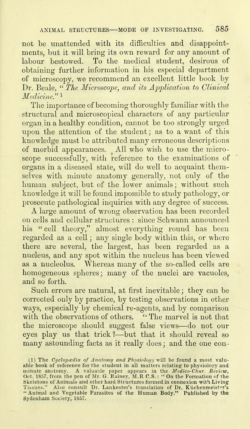 not be unattended with its difficulties and disappoint- ments, but it will bring its own reward for any amount of labour bestowed. To the medical student, desirous of obtaining further information in his especial department of microscopy, we recommend an excellent little book by Dr. Beale, “ The Microscope, and its Application to Clinical Medicine.'1'1 The importance of becoming thoroughly familiar with the structural and microscopical characters of any particular organ in a healthy condition, cannot be too strongly urged upon the attention of the student; as to a want of this knowledge must be attributed many erroneous descriptions of morbid appearances. All who wish to use the micro- scope successfully, with reference to the examinations of organs in a diseased state, will do well to acquaint them- selves with minute anatomy generally, not only of the human subject, but of the lower animals; without such knowledge it will be found impossible to study pathology, or prosecute pathological inquiries with any degree of success. A large amount of wrong observation has been recorded on cells and cellular structures : since Schwann announced his “ cell theory,” almost everything round has been regarded as a cell; any single body within this, or where there are several, the largest, has been regarded as a nucleus, and any spot within the nucleus has been viewed as a nucleolus. Whereas many of the so-called cells are homogeneous spheres; many of the nuclei are vacuoles, and so forth. Such errors are natural, at first inevitable; they can be corrected only by practice, by testing observations in other ways, especially by chemical re-agents, and by comparison with the observations of others. “ The marvel is not that the microscope should suggest false views—do not our eyes play us that trick1?—but that it should reveal so many astounding facts as it really does; and the one con- (1) The Cyclopedia of Anatomy and Physiology will he found a most valu- able book of reference for the student in all matters relating to physiology and minute anatomy. A valuable paper appears in the Medico-Chur. Review, Oct. 1857, from the pen of Mr. G. Rainey, M.R.C.S.: “ On the Formation of the Skeletons of Animals and other hard Structures formed in connexion with Living Tissues.” Also consult Dr. Lankester’s translation of Dr. Kuchenmeist^r’s “ Animal and Vegetable Parasites of the Human Body.” Published by the Sydenham Society, 1857.