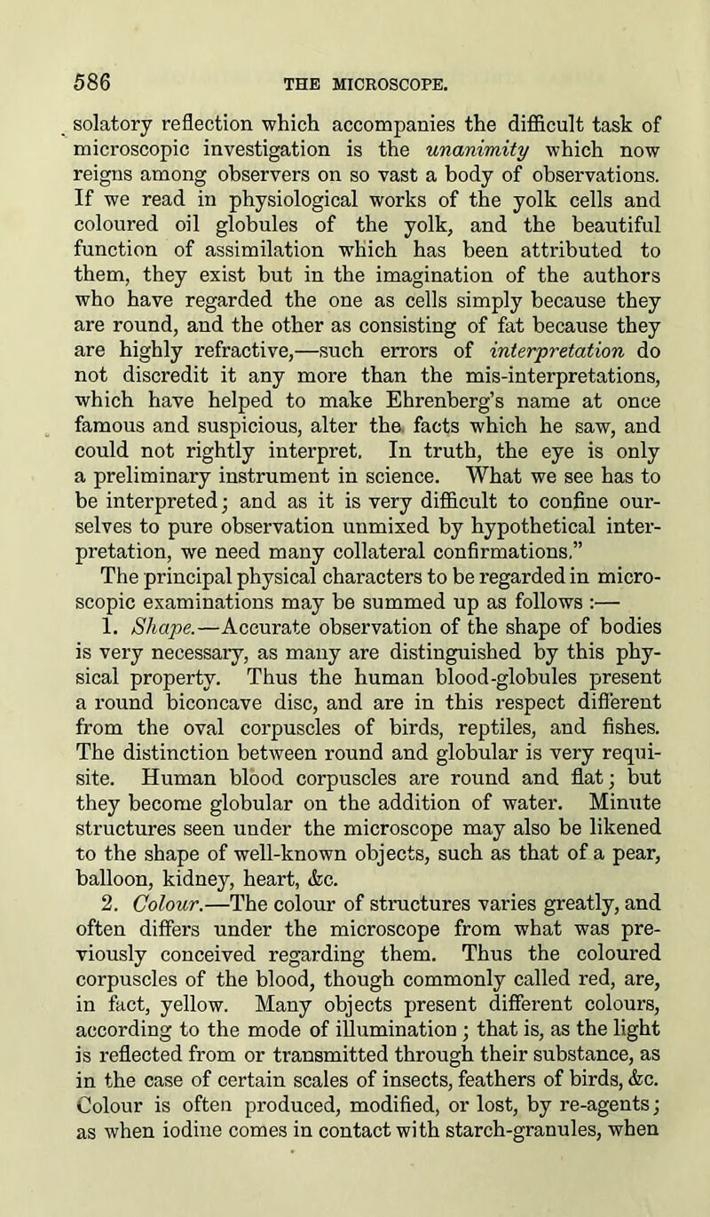solatory reflection which accompanies the difficult task of microscopic investigation is the unanimity which now reigns among observers on so vast a body of observations. If we read in physiological works of the yolk cells and coloured oil globules of the yolk, and the beautiful function of assimilation which has been attributed to them, they exist but in the imagination of the authors who have regarded the one as cells simply because they are round, and the other as consisting of fat because they are highly refractive,—such errors of interpretation do not discredit it any more than the mis-interpretations, which have helped to make Ehrenberg’s name at once famous and suspicious, alter the facts which he saw, and could not rightly interpret. In truth, the eye is only a preliminary instrument in science. What we see has to be interpreted; and as it is very difficult to confine our- selves to pure observation unmixed by hypothetical inter- pretation, we need many collateral confirmations,” The principal physical characters to be regarded in micro- scopic examinations may be summed up as follows :— 1. Shape.—Accurate observation of the shape of bodies is very necessaiy, as many are distinguished by this phy- sical property. Thus the human blood-globules present a round biconcave disc, and are in this respect different from the oval corpuscles of birds, reptiles, and fishes. The distinction between round and globular is very requi- site. Human blood corpuscles are round and flat; but they become globular on the addition of water. Minute structures seen under the microscope may also be likened to the shape of well-known objects, such as that of a pear, balloon, kidney, heart, <fcc. 2. Colour.—The colour of structures varies greatly, and often differs under the microscope from what was pre- viously conceived regarding them. Thus the coloured corpuscles of the blood, though commonly called red, are, in fact, yellow. Many objects present different colours, according to the mode of illumination; that is, as the light is reflected from or transmitted through their substance, as in the case of certain scales of insects, feathers of birds, <fec. Colour is often produced, modified, or lost, by re-agents; as when iodine comes in contact with starch-granules, when