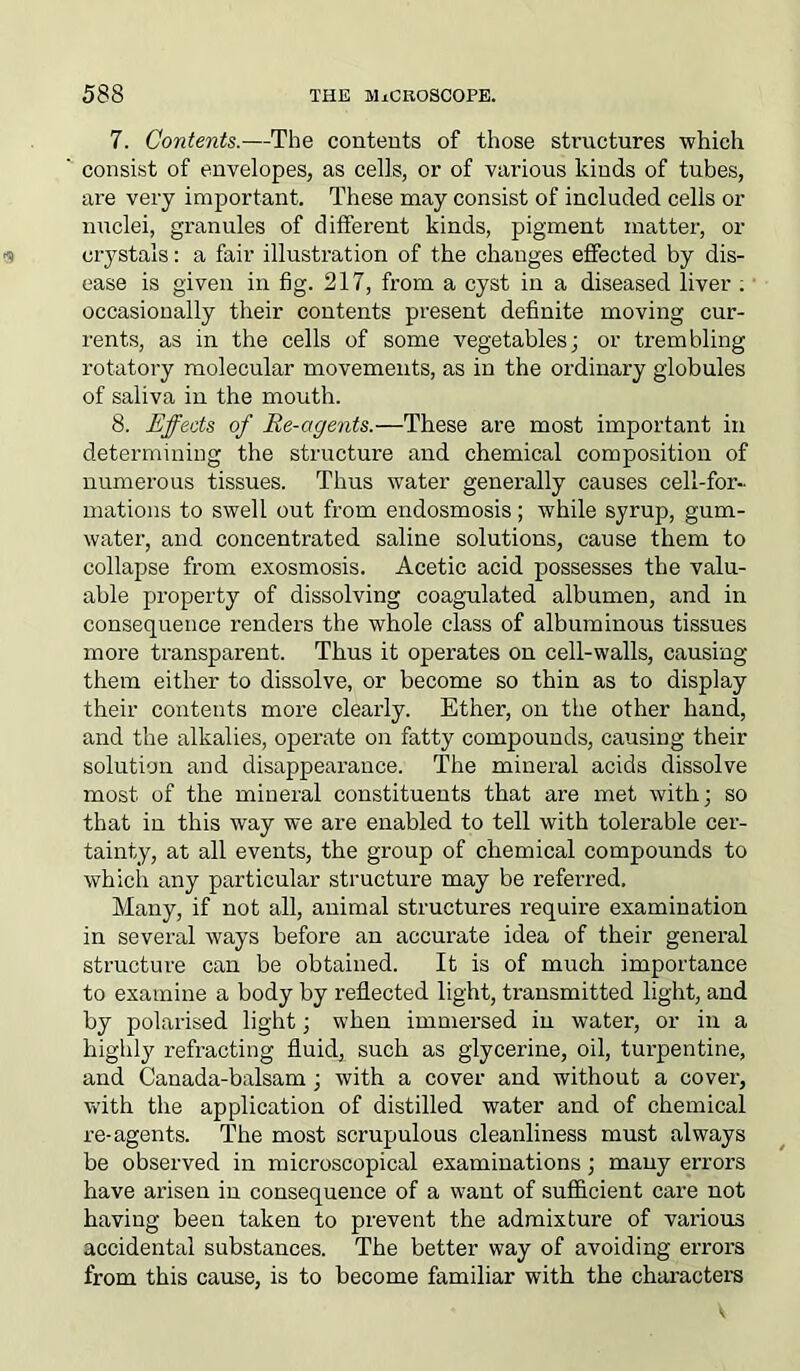 7. Contents.—The contents of those structures which consist of envelopes, as cells, or of various kinds of tubes, are very important. These may consist of included cells or nuclei, granules of different kinds, pigment matter, or crystals: a fair illustration of the changes effected by dis- ease is given in fig. 217, from a cyst in a diseased liver . occasionally their contents present definite moving cur- rents, as in the cells of some vegetables; or trembling rotatory molecular movements, as in the ordinary globules of saliva in the mouth. 8. Effects of Re-agents.—These are most important in determining the structure and chemical composition of numerous tissues. Thus water generally causes cell-for- mations to swell out from endosmosis; while syrup, gum- water, and concentrated saline solutions, cause them to collapse from exosmosis. Acetic acid possesses the valu- able property of dissolving coagulated albumen, and in consequence renders the whole class of albuminous tissues more transparent. Thus it operates on cell-walls, causing them either to dissolve, or become so thin as to display their contents more clearly. Ether, on the other hand, and the alkalies, operate on fatty compounds, causing their solution and disappearance. The mineral acids dissolve most of the mineral constituents that are met with; so that in this way we are enabled to tell with tolerable cer- tainty, at all events, the group of chemical compounds to which any particular structure may be referred. Many, if not all, animal structures require examination in several ways before an accurate idea of their general structure can be obtained. It is of much importance to examine a body by reflected light, transmitted light, and by polarised light; when immersed in water, or in a highly refracting fluid, such as glycerine, oil, tux-pentine, and Canada-balsam; with a cover and without a cover, with the application of distilled water and of chemical re-agents. The most scrupulous cleanliness must always be observed in microscopical examinations; many errors have arisen in consequence of a want of sufficient care not having been taken to prevent the admixture of various accidental substances. The better way of avoiding errors from this cause, is to become familiar with the characters