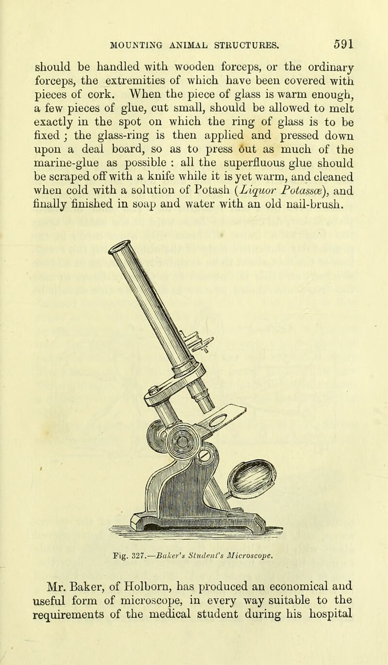should be handled with wooden forceps, or the ordinary- forceps, the extremities of which have been covered with pieces of cork. When the piece of glass is warm enough, a few pieces of glue, cut small, should be allowed to melt exactly in the spot on which the ring of glass is to be fixed ; the glass-ring is then applied and pressed down upon a deal board, so as to press Out as much of the marine-glue as possible : all the superfluous glue should be scraped off with a knife while it is yet warm, and cleaned when cold with a solution of Potash (Liquor Fotassce), and finally finished in soap and water with an old nail-brush. Mr. Baker, of Holborn, has produced an economical and useful form of microscope, in every way suitable to the requirements of the medical student during his hospital