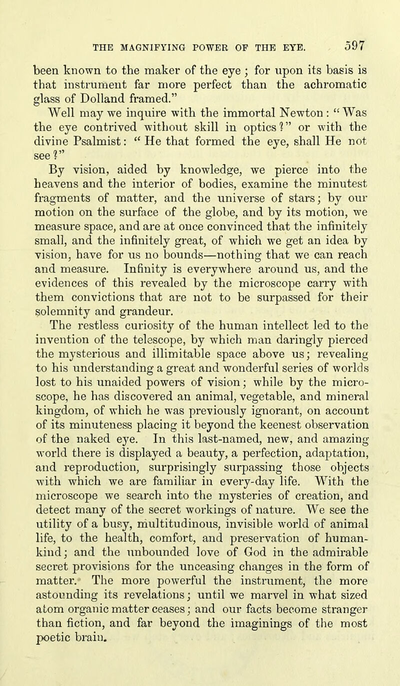 been known to the maker of the eye; for upon its basis is that instrument far more perfect than the achromatic glass of Dolland framed.” Well may we inquire with the immortal Newton: “Was the eye contrived without skill in optics 1 ” or with the divine Psalmist: “ He that formed the eye, shall He not see ?” By vision, aided by knowledge, we pierce into the heavens and the interior of bodies, examine the minutest fragments of matter, and the universe of stars; by our motion on the surface of the globe, and by its motion, we measure space, and are at once convinced that the infinitely small, and the infinitely great, of which we get an idea by vision, have for us no bounds—nothing that we can reach and measure. Infinity is everywhere around us, and the evidences of this revealed by the microscope carry with them convictions that are not to be surpassed for their solemnity and grandeur. The restless curiosity of the human intellect led to the invention of the telescope, by which man daringly pierced the mysterious and illimitable space above us; revealing to his understanding a great and wonderful series of worlds lost to his unaided powers of vision; while by the micro- scope, he has discovered an animal, vegetable, and mineral kingdom, of which he was previously ignorant, on account of its minuteness placing it beyond the keenest observation of the naked eye. In this last-named, new, and amazing world there is displayed a beauty, a perfection, adaptation, and reproduction, surprisingly surpassing those objects with which we are familiar in every-day life. With the microscope we search into the mysteries of creation, and detect many of the secret workings of nature. We see the utility of a busy, multitudinous, invisible world of animal life, to the health, comfort, and preservation of human- kind ; and the unbounded love of God in the admirable secret provisions for the unceasing changes in the form of matter. The more powerful the instrument, the more astounding its revelations; until we marvel in what sized atom organic matter ceases; and our facts become stranger than fiction, and far beyond the imaginings of the most poetic brain.