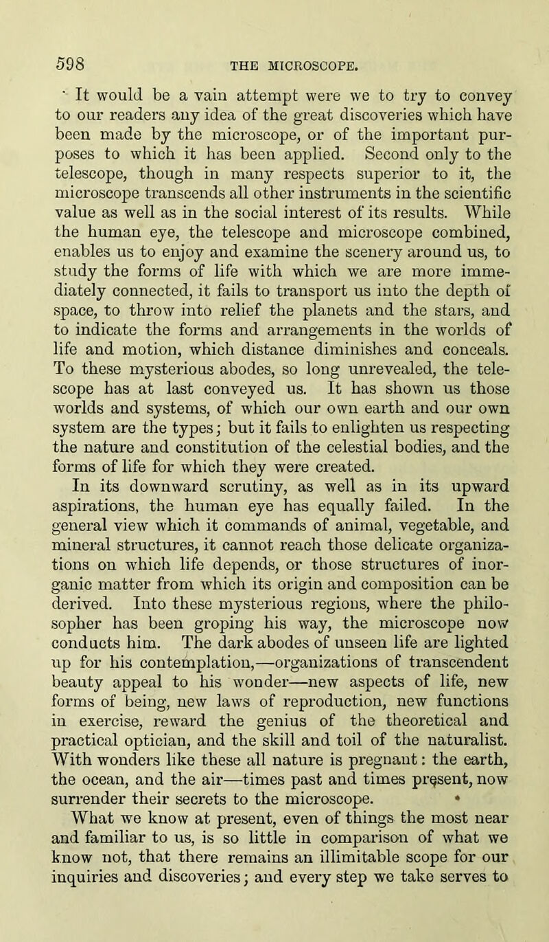 ' It would be a vain attempt were we to try to convey to our readers any idea of the great discoveries which have been made by the microscope, or of the important pur- poses to which it lias been applied. Second only to the telescope, though in many respects superior to it, the microscope transcends all other instruments in the scientific value as well as in the social interest of its results. While the human eye, the telescope and microscope combined, enables us to enjoy and examine the scenery around us, to study the forms of life with which we are more imme- diately connected, it fails to transport us into the depth of space, to throw into relief the planets and the stars, and to indicate the forms and arrangements in the worlds of life and motion, which distance diminishes and conceals. To these mysterious abodes, so long unrevealed, the tele- scope has at last conveyed us. It has shown us those worlds and systems, of which our own earth and our own system, are the types; but it fails to enlighten us respecting the nature and constitution of the celestial bodies, and the forms of life for which they were created. In its downward scrutiny, as well as in its upward aspirations, the human eye has equally failed. In the general view which it commands of animal, vegetable, and mineral structures, it cannot reach those delicate organiza- tions on which life depends, or those structures of inor- ganic matter from which its origin and composition can be derived. Into these mysterious regions, where the philo- sopher has been groping his way, the microscope now conducts him. The dark abodes of unseen life are lighted up for his contemplation,—organizations of transcendent beauty appeal to his wonder—new aspects of life, new forms of being, new laws of reproduction, new functions in exercise, reward the geixius of the theoretical and practical optician, and the skill and toil of the naturalist. With wonders like these all nature is pregnant: the earth, the ocean, and the air—times past and times present, now surrender their secrets to the microscope. • What we know at present, even of things the most near and familiar to us, is so little in comparison of what we know not, that there remains an illimitable scope for our inquiries and discoveries; and evei’y step we take serves to