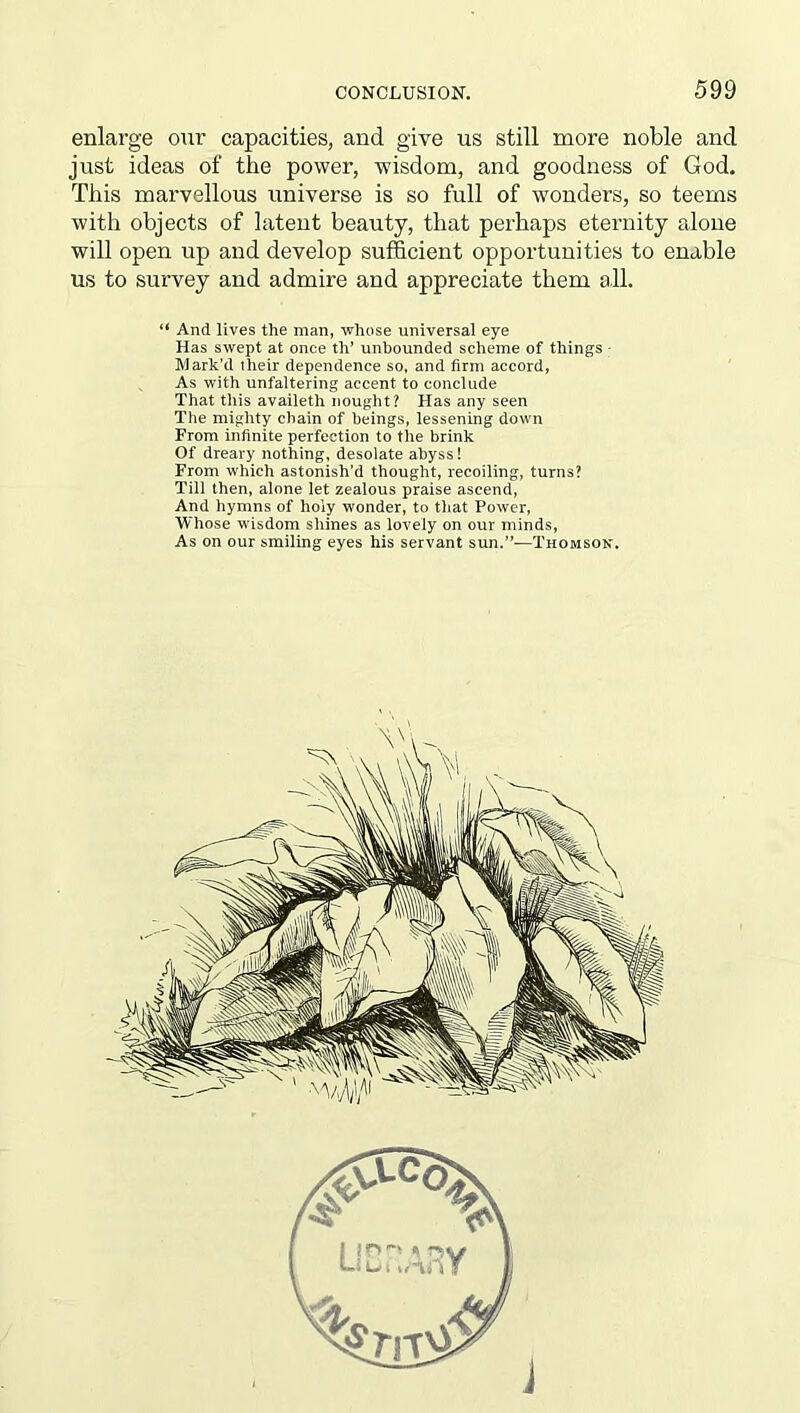 enlarge our capacities, and give us still more noble and just ideas of the power, wisdom, and goodness of God. This marvellous universe is so full of wonders, so teems with objects of latent beauty, that perhaps eternity alone will open up and develop sufficient opportunities to enable us to survey and admire and appreciate them a,11. “ And lives the man, whose universal eye Has swept at once th’ unbounded scheme of things - Mark’d their dependence so, and firm accord, As with unfaltering accent to conclude That this availeth nought? Has any seen The mighty chain of beings, lessening down From infinite perfection to the brink Of dreary nothing, desolate abyss! From which astonish’d thought, recoiling, turns? Till then, alone let zealous praise ascend, And hymns of holy wonder, to that Power, Whose wisdom shines as lovely on our minds, As on our smiling eyes his servant sun.”—Thomson. i