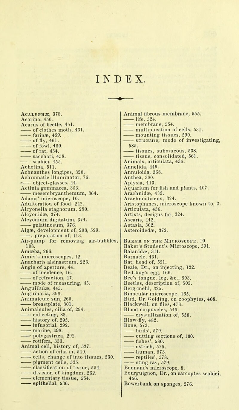 INDEX Acalf.ph®, 378. Acarina, 450. Acarus of beetle, 461. of clothes moth, 4G1. farinas, 459. of fly, 461. of fowl, 460. of rat, 454. sacchari, 458. scabiei, 455. Achetina, 511. Achnanthes longipes, 320. Achromatic illuminator, 76. object-glasses, 44. Actinia gemmacea, 363. mesembryanthemum, 364. Adams’ microscope, 10. Adulteration of food, 242. Alcyonella stagnorum, 280. Alcyonidae, 374. Alcyoniuin digitatum, 374. gelatinosum, 376. Algae, development of, 208, 529. , preparation of, 113. Air-pump for removing air-bubbles, 108. Amoeba, 266. Amici's microscopes, 12. Anacharis alsinastrum, 223. Angle of aperture, 44. of incidence, 16. of refraction, 17. mode of measuring, 45. Anguillulas, 445. Anguinaria, 398. Animalcule sun, 265. breastplate, 301. Animalcules, cilia of, 294. collecting, 88. history of, 295. infusorial, 292. marine, 298. polygastrica, 292. rotifera, 333. Animal cell, history of, 527. • action of cilia in, 540. cells, change of into tissues, 530. pigment cells, 535. classification of tissue, 554. division of kingdom, 262. elementary tissue, 554. epithelial, 536. Animal fibrous membrane, 555. life, 524. membrane, 554. multiplication of cells, 531. mounting tissues, 590. structure, mode of investigating, 585. tissues, submucous, 538. tissue, consolidated, 561. Animals, articulata, 436. Annelida, 449. Annuloida, 368. Anthea, 380. Aplysia, 413. Aquarium lor fish and plants, 407. Arachnidae, 435. Arachnoidiscus, 324. Aristophanes, microscope known to, 2. Articulata, 436. Artists, designs for, 324. Ascaris, 442. Astasia, 302. Asteroidedse, 372. Baker on the Microscope, 10. Baker’s Student’s Microscope, 591. Balanidae, 311. Barnacle, 431. Bat, head of, 551. Beale, Dr., on injecting, 122. Bed-bug’s egg, 166. Bee’s tongue, leg, &c., 503. Beetles, description of, 505. Berg-mehl, 325. Binocular microscope, 165. Bird, Dr Golding, on zoophytes, 408. Blackwell, on flies, 478. Blood corpuscles, 549. crystallization of, 550. Blow fly, 482. Bone, 573. birds’, 579. cutting sections of, 100. fishes’, 580. ostrich, 575. human, 573 reptiles’, 578. sting ray, 579. Bonnani s microscope, 8. Eourguignon, Dr., on sarcoptes scabiei, 456. Bowerbank on sponges, 276.