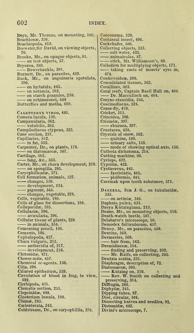 Boys, Mr. Thomas, on mounting, 109. Brachionae, 336. Brachiopoda, 419. Brewster,Sir David, on viewing objects, 70. Brooke, Mr., on opaque objects, 81. on test objects, 57. Bryozoa, 389. Bowerbankia, 391. Burnett, Dr., on parasites, 459. Busk, Mr., on anguinaria spatulata, 390. on hydatids, 443. on notamia, 392. on starch granules, 238. on echinococci, 444 Butterflies and moths, 489. Calepteryx VIRGO, 485. Camera-lucida, 139. Campanularia, 362. volubilis, 362. Campilodiscus clypeus, 323. Cane section, 237. Capillaries, 552. in fat, 553. Carpenter, Dr., on plants, 178. on diatomaceae, 307. Cartilage, 562. fang, &c., 563. Carter, Mr., on cliara development, 218. on spongilla, 281. Caryophilleadae, 371. Cell formation, animals, 527. changes, 530. development, 534. pigment, 545. changes, vegetable, 228. Cells, vegetable, 180. Cells of glass for dissections, 104. Celleporidae, 395. Cellularias, 396. avicularia, 396. Cellular tissue of plants, 228 in animals, 554. Cementing pencil, 106. Cements, 106. Cephalopoda, 427. Chara vulgaris, 215. antheridia of, 217. development, 218. Chitonidae, 421. Cheese-mite, 457. Chemical re-agents. 130. Cilia, 296. Ciliated epithelium, 539. Circulation of blood in frog, to view, 592. Cirrhipoda, 431. Clematis section, 251. Clepsinidae, 448. Closterium lunula, 198. Clionae, 285. Coelenterata, 343. Coldstream, Dr., on caryophillia, 370. Cocconema, 320. Cochineal insect, 496. Cockchafer, 506. Collecting objects, 133. salt-water, 433. animalcules, 87. stick, Mr. Williamson’s, 89. Collodion for multiplying objects, 171. taking casts of insects’ eyes in, 474. Confervoideae, 208. Consolidated tissues, 562. Corallines, 403. Coral reefs, Captain Basil Hall on, 404. Dr. Macculloch on, 404. Coryne-stauridia, 356. Coscinodiscus, 324. Crane-fly, 470. Cricket, 511. Crinoidea, 386. Crisiadae, 397. eburnea, 397. Crustacea, 428. Crystals of snow, 162. quinine, 160. urinary salts, 159. mode of showing optical axis, 156. Cutleria dichotoma, 214. Cutting machine, 96. Cyclops, 432. Cypridae, 432. Cysticercus, 441. fasciolaris, 441. pisiformis, 441. Czermak upon tooth substance, 571. Dalyell, Sir J. G., on tubularidae, 335. on actiniae, 348. Daphnia pulex, 433. Dasya Kutzingiana, 213. Deane, Mr., on mounting objects, 110. Death-watch beetle, 507. Delabarre’s microscope, 10. Demodex folliculorum, 457. Denny, Mr., on parasites, 450. Dentine, 568. Dermestes, 508. hair from, 543. Desmidiaceae, 194. finding and preserving, 202. Mr. Ralfs, on collecting, 202. Deutzia scabia, 235. Diaphragm, description of, 72. Diatomaceae, 304. Kiitzing on, 310. v Rev. W. Smith on collecting and preserving, 314. Difflugia, 265. Diphydae, 345. Dipping tubes, 87. Disc, circular, 104. Dissecting knives and needles, 91. Distomidae, 442. Divini’s microscope, 7.