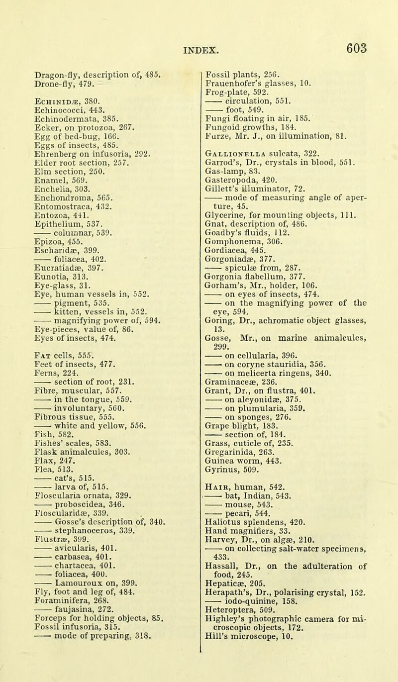 Dragon-fly, description of, 485. Drone-fly, 479. Echinidje, 380. Echinococci, 443. Echinodermata, 385. Ecker, on protozoa, 267. Egg of bed-bug, 166. Eggs of insects, 485. Ehrenberg on infusoria, 292. Elder root section, 257. Elm section, 250. Enamel, 569. Encbelia, 303. Enehondroma, 565. Entomostraca, 432. Entozoa, 441. Epithelium, 537. columnar, 539. Epizoa, 455. Escharidae, 399. foliacea, 402. Eucratiadae, 397. Eunotia, 313. Eye-glass, 31. Eye, human vessels in, 552. pigment, 535. kitten, vessels in, 552. magnifying power of, 594. Eye-pieces, value of, 86. Eyes of insects, 474. Fat cells, 555. Feet of insects, 477. Ferns, 224. section of root, 231. Fibre, muscular, 557. in the tongue, 559. involuntary, 560. Fibrous tissue, 555. white and yellow, 556. Fish, 582. Fishes’ scales, 583. Flask animalcules, 303. Flax, 247. Flea, 513. cat’s, 515. larva of, 515. Floscularia ornata, 329. proboscidea, 346. Floscularidae, 339. Gosse’s description of, 340. stephanoceros, 339. Flustrae, 399. avicularis, 401. carbasea, 401. chartacea, 401. foliacea, 400. Lamouroux on, 399. Fly, foot and leg of, 484. Foraminifera, 268. faujasina, 272. Forceps for holding objects, 85. Fossil infusoria, 315. mode of preparing. 318. Fossil plants, 256. Frauenhofer’s glasses, 10. Frog-plate, 592. circulation, 551. foot, 549. Fungi floating in air, 185. Fungoid growths, 184. Furze, Mr. J., on illumination, 81. Gallionella sulcata, 322. Garrod’s, Dr., crystals in blood, 551. Gas-lamp, 83. Gasteropoda, 420. Gillett’s illuminator, 72. mode of measuring angle of aper- ture, 45. Glycerine, for mounting objects, 111. Gnat, description of, 486. Goadby’s fluids, 112. Gomphonema, 306. Gordiacea, 445. Gorgoniadae, 377. spiculae from, 287. Gorgonia flabellum, 377. Gorham’s, Mr., holder, 106. on eyes of insects, 474. on the magnifying power of the eye, 594. Goring, Dr., achromatic object glasses, 13. Gosse, Mr., on marine animalcules, 299. on cellularia, 396. on coryne stauridia, 356. on melicerta ringens, 340. Graminaceae, 236. Grant, Dr., on flustra, 401. on alcyonidae, 375. on plumularia, 359. on sponges, 276. Grape blight, 183. section of, 184. Grass, cuticle of, 235. Gregarinida, 263. Guinea worm, 443. Gyrinus, 509. Hair, human, 542. bat, Indian, 543. mouse, 543. pecari, 544. Haliotus splendens, 420. Hand magnifiers, 33. Harvey, Dr., on algae, 210. on collecting salt-water specimens, 433. Hassall, Dr., on the adulteration of food, 245. Hepaticae, 205. Herapath’s, Dr., polarising crystal, 152. iodo-quinine, 158. Heteroptera, 509. Highley’s photographic camera for mi- croscopic objects, 172. Hill’s microscope, 10.