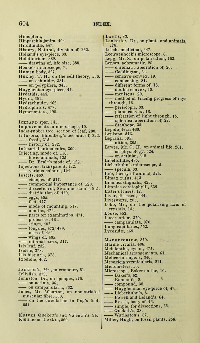 Himoptera, Hipparchia janira, 494 Hirudinidae, 447. History, Natural, division of, 262. Holland’s eye-piece, 33. Holothuridae, 389. drawing of, life size, 388. Hooke’s microscope, 7. Human body, 527. Huxley, T. H., on the cell theory, 536. on echinidae, 381. on polypifera, 345. Huyghenian eye-piece, 47. Hydatids, 444. Hydra, 351. Hydrachnidae, 462. Hydrophilus, 477. Hymenoptera, 498. Iceland spar, 145. Improvements in microscope, 10. India-rubber tree, section of leaf, 230. Infusoria, Ehrenberg’s account of, 292. fossil, 315. history of, 292. Infusorial animalcules, 309. Injecting, mode of, 116. lower animals, 125. Dr. Beale’s mode of, 122 Injections, transparent, 122. various colours, 124. Insects, 469. changes of, 517. commercial importance of, 520. • dissection of, Swammerdam’s, 515. distribution of, 470. eggs, 485. feet, 477. mode of mounting, 517. mouths, 472. parts for examination, 471. probosces, 481. stings, 487. tongues, 472,' 479. uses of, 4s2. wings of, 485. internal parts, 517. Iris leaf, 232. Isideae, 378. Isis hippuris, 378. Ixodidae, 462. Jackson’s, Mr., micrometer, 51. Jellyfish, 379. Johnston, Dr., on sponges, 275. on actinia, 365. on campanularia, 362. Jones, Mr. Wharton, on non-striated muscular fibre, 560. on the circulation in frog’s foot, 551. Knivf.s, Quekett’s and Valentin’s, 94. Kolliker on the skin, 560. Lamps, 83. Lankester, Dr., on plants and animals, 178. Leech, medicinal, 447. Leeuwenhoek’s microscope, 6. Legg, Mr. S., on polarisation, 153. Lenses, achromatic, 28. chromatic aberration of, 26. Coddington, 34. ■ concavo-convex, 19. condensing, 81. different forms of, 18. double convex, 18. meniscus, 20. method of tracing progress of rays through, 15. periscopic, 33. plano-convex, 18. refraction of light through, 15. spherical aberration of, 22. Stanhope, 35. Lepidoptera, 488. Lepisma, 513. Lepralia, 395. nitida, 395. Lewes, Mr. G. H., on animal life, 261. on physiology, 524. on actiniae, 348. Libellulidae, 485. Lieberkuhn’s microscope, 5. specula, 83. Life, theory of animal, 524. Limax rufus, 413. Limnaea stagnalis, 423. Limnias ceratophylli, 339. Lister’s lenses, 12. Liver, diseased, 444. Liverworts, 205. Lobb, Mr., on the polarising axis of crystals, 155. Louse, 452. Lucernaridae, 370. campanulata, 370. Lung capillaries, 552. Lycosidae, 468. Madheporidje, 370. Marine vivaria, 406. Melolontha, eye of, 475. Mechanical arrangements, 61. Melicerta ringens, 340. Mesogloia vermicularis, 211. Micrometers, 50. Microscope, Baker on the, 10. Baker’s, 62. Bonnani’s, 8. compound, 38. Huyghenian, eye-piece of, 47. Lieberkuhn’s, 5. Powell and Leland’s, 64. Ross’s, body of, 46. simple, for dissections, 35. Quekett’s, 38. Warington’s, 67. Miller, Hugh, on fossil plants, 256.