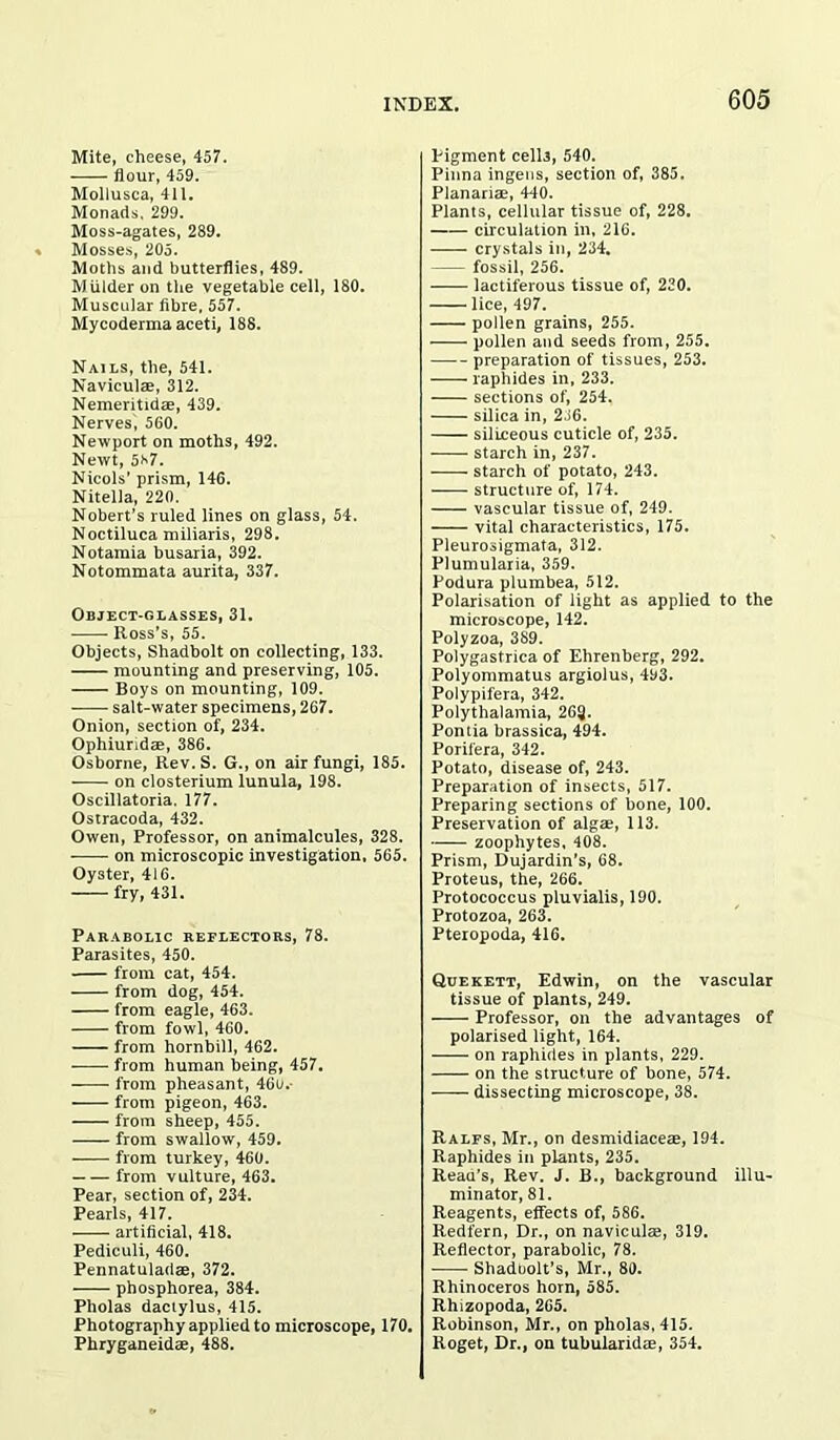 Mite, cheese, 457. flour, 459. Mollusca, 411. Monads. 299. Moss-agates, 289. Mosses, 205. Moths and butterflies, 489. Mulder on the vegetable cell, 180. Muscular fibre, 557. Mycoderma aceti, 188. Nails, the, 541. Naviculae, 312. Nemeritidae, 439. Nerves, 560. Newport on moths, 492. Newt, 5*7. Nicols’ prism, 146. Nitella, 220. Nobert’s ruled lines on glass, 54. Noctiluca miliaris, 298. Notamia busaria, 392. Notommata aurita, 337. Object-glasses, 31. Ross’s, 55. Objects, Shadbolt on collecting, 133. mounting and preserving, 105. Boys on mounting, 109. salt-water specimens, 267. Onion, section of, 234. Ophiuridae, 386. Osborne, Rev. S. G., on air fungi, 185. on closterium lunula, 198. Oscillatoria. 177. Ostracoda, 432. Owen, Professor, on animalcules, 328. on microscopic investigation, 565. Oyster, 416. fry, 431. Parabolic reflectors, 78. Parasites, 450. from cat, 454. from dog, 454. from eagle, 463. from fowl, 460. from hornbill, 462. from human being, 457. from pheasant, 46u. from pigeon, 463. from sheep, 455. from swallow, 459. from turkey, 460. from vulture, 463. Pear, section of, 234. Pearls, 417. artificial, 418. Pediculi, 460. Pennatuladae, 372. phosphorea, 384. Pholas dactylus, 415. Photography applied to microscope, 170. Phryganeidae, 488. Pigment cells, 540. Pinna ingens, section of, 385. Planariae, 440. Plants, cellular tissue of, 228. circulation in, 216. crystals in, 234. fossil, 256. lactiferous tissue of, 220. lice, 497. pollen grains, 255. pollen and seeds from, 255. preparation of tissues, 253. raphides in, 233. sections of, 254. silica in, 236. siliceous cuticle of, 235. starch in, 237. starch of potato, 243. structure of, 174. vascular tissue of, 249. vital characteristics, 175. Pleurosigmata, 312. Plumularia, 359. Podura plumbea, 512. Polarisation of light as applied to the microscope, 142. Polyzoa, 389. Polygastrica of Ehrenberg, 292. Polyommatus argiolus, 493. Polypifera, 342. Polythalamia, 263. Pontia brassica, 494. Porifera, 342. Potato, disease of, 243. Preparation of insects, 517. Preparing sections of bone, 100. Preservation of algae, 113. zoophytes, 408. Prism, Dujardin’s, 68. Proteus, the, 266. Protococcus pluvialis, 190. Protozoa, 263. Pteropoda, 416. Quekett, Edwin, on the vascular tissue of plants, 249. Professor, on the advantages of polarised light, 164. on raphides in plants, 229. on the structure of bone, 574. dissecting microscope, 38. Ralfs, Mr., on desmidiaceae, 194. Raphides in plants, 235. Reau’s, Rev. J. B., background illu- minator, 81. Reagents, effects of, 586. Redfern, Dr., on naviculaj, 319. Reflector, parabolic, 78. Shadoolt’s, Mr., 80. Rhinoceros horn, 585. Rhizopoda, 265. Robinson, Mr., on pholas, 415. Roget, Dr., on tubularidae, 354.