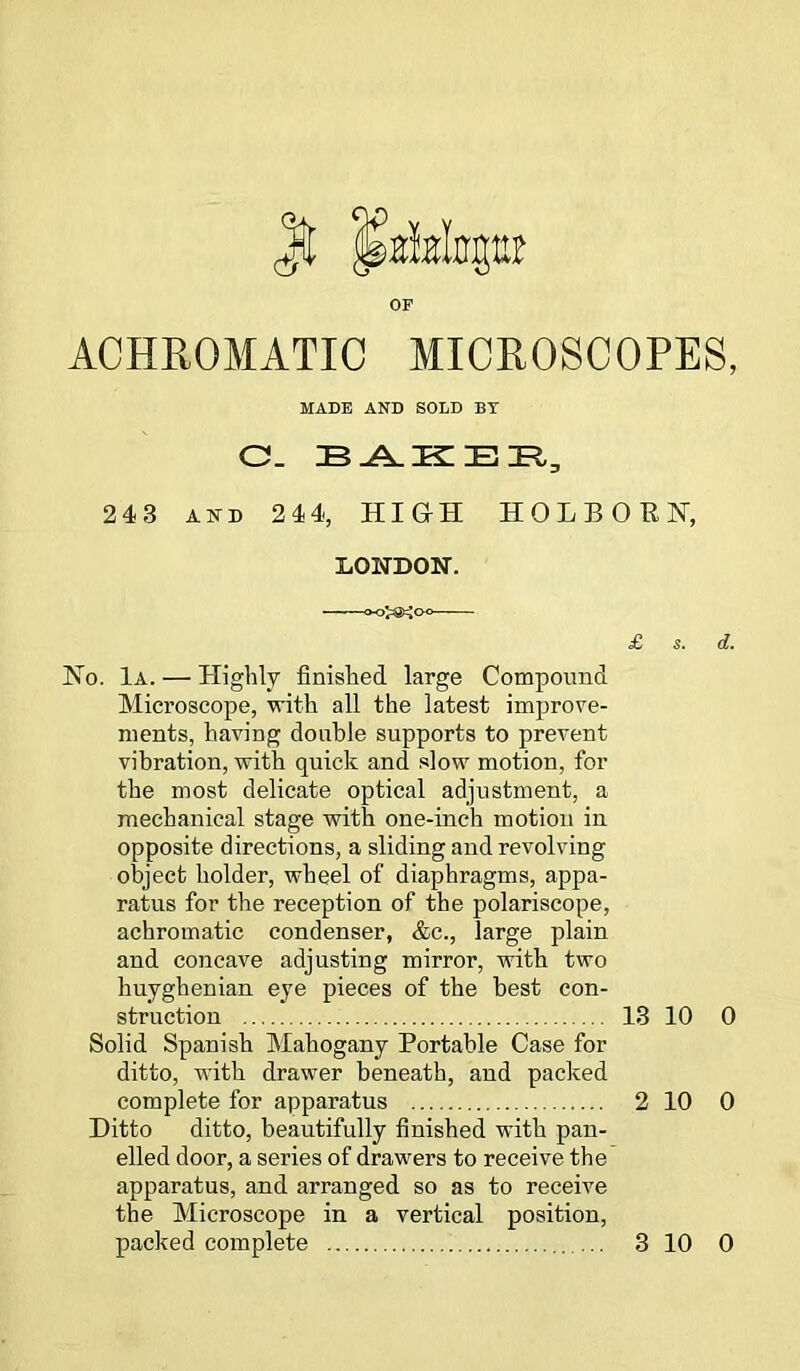 OF ACHROMATIC MICROSCOPES, MADE AND SOLD BY C. BAKER, 243 AND 244, HIGH HOLBORH, LONDON. £ s. d. No. 1a. — Highly finished large Compound Microscope, with all the latest improve- ments, having double supports to prevent vibration, with quick and slow motion, for the most delicate optical adjustment, a mechanical stage with one-inch motion in opposite directions, a sliding and revolving object holder, wheel of diaphragms, appa- ratus for the reception of the polariscope, achromatic condenser, &c., large plain and concave adjusting mirror, with two huyghenian eye pieces of the best con- struction 13 10 0 Solid Spanish Mahogany Portable Case for ditto, with drawer beneath, and packed complete for apparatus 2 10 0 Ditto ditto, beautifully finished with pan- elled door, a series of drawers to receive the apparatus, and arranged so as to receive the Microscope in a vertical position,