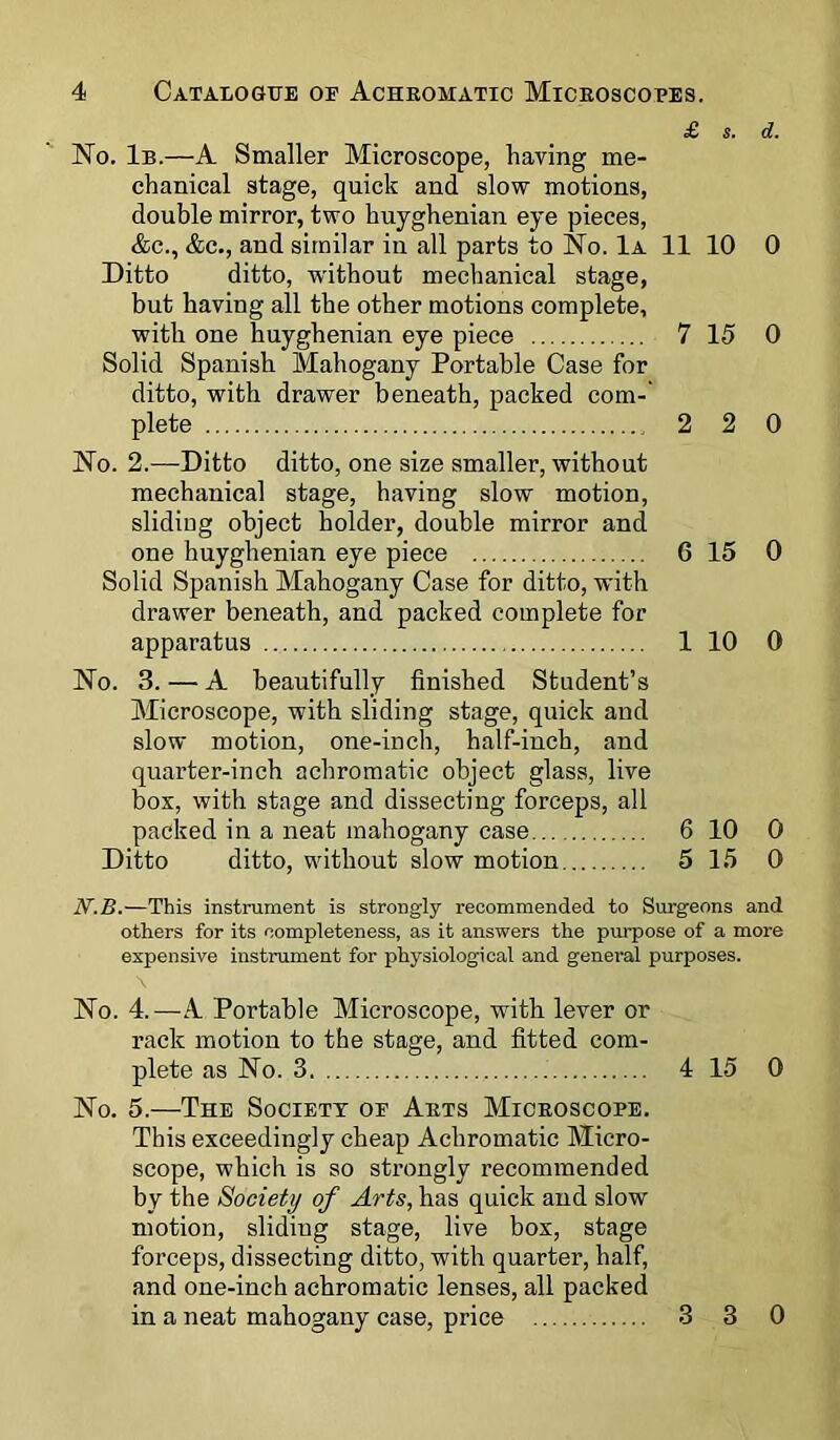 £ s. d. No. 1b.—A Smaller Microscope, having me- chanical stage, quick and slow motions, double mirror, two huyghenian eye pieces, &c., &c., and similar in all parts to No. 1a 11 10 0 Ditto ditto, without mechanical stage, but having all the other motions complete, with one huyghenian eye piece 7 15 0 Solid Spanish Mahogany Portable Case for ditto, with drawer beneath, packed com- plete 2 2 0 No. 2.—Ditto ditto, one size smaller, without mechanical stage, having slow motion, sliding object holder, double mirror and one huyghenian eye piece 6 15 0 Solid Spanish Mahogany Case for ditto, with drawer beneath, and packed complete for apparatus 1 10 0 No. 3. — A beautifully finished Student’s Microscope, with sliding stage, quick and slow motion, one-inch, half-inch, and quarter-inch achromatic object glass, live box, with stage and dissecting forceps, all packed in a neat mahogany case 6 10 0 Ditto ditto, without slow motion 5 15 0 N.B.—This instrument is strongly recommended to Surgeons and others for its completeness, as it answers the purpose of a more expensive instrument for physiological and general purposes. No. 4.—-A Portable Microscope, with lever or rack motion to the stage, and fitted com- plete as No. 3 4 15 0 No. 5.—The Society of Arts Microscope. This exceedingly cheap Achromatic Micro- scope, which is so strongly recommended by the Society of Arts, has quick and slow motion, sliding stage, live box, stage forceps, dissecting ditto, with quarter, half, and one-inch achromatic lenses, all packed in a neat mahogany case, price 3 3 0