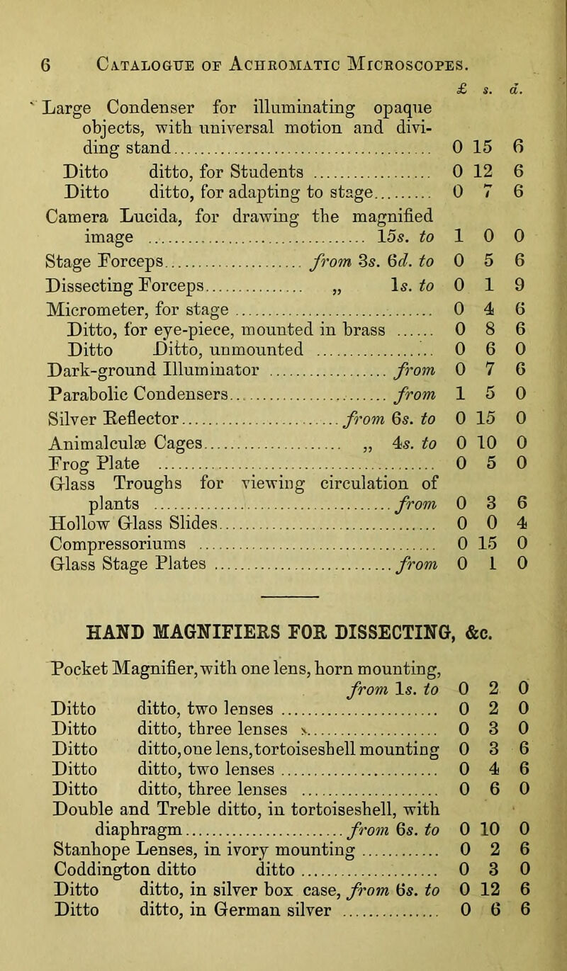 £ s. a. ' Large Condenser for illuminating opaque objects, with universal motion and divi- Ditto ditto, for Students 0 12 6 Ditto ditto, for adapting to stage 0 / 6 Camera Lucida, for drawing the magnified image 15s. to 1 0 0 Stage Forceps from 3s. 6d. to 0 5 6 Dissecting Forceps „ Is. to 0 1 9 Micrometer, for stage 0 4 6 Ditto, for eye-piece, mounted in brass 0 8 6 Ditto Ditto, unmounted 0 6 0 Dark-ground Illuminator from 0 7 6 Parabolic Condensers from 1 5 0 Silver Reflector from 6s. to 0 15 0 Animalculae Cages „ 4s. to 0 10 0 Frog Plate 0 5 0 Glass Troughs for viewing circulation of plants from 0 3 6 Hollow Glass Slides 0 0 4 Compressoriums 0 15 0 Glass Stage Plates 0 1 0 HAND MAGNIFIERS FOR DISSECTING, &c. Pocket Magnifier, with one lens, horn mounting, from Is. to 0 2 0 Ditto ditto, two lenses 0 2 0 Ditto ditto, three lenses * 0 3 0 Ditto ditto,one lens,tortoiseshell mounting 0 3 6 Ditto ditto, two lenses 0 4 6 Ditto ditto, three lenses 0 6 0 Double and Treble ditto, in tortoiseshell, with diaphragm from 6s. to 0 10 0 Stanhope Lenses, in ivory mounting 0 2 6 Coddington ditto ditto 0 3 0 Ditto ditto, in silver box case, from 6s. to 0 12 6 Ditto ditto, in German silver 0 6 6