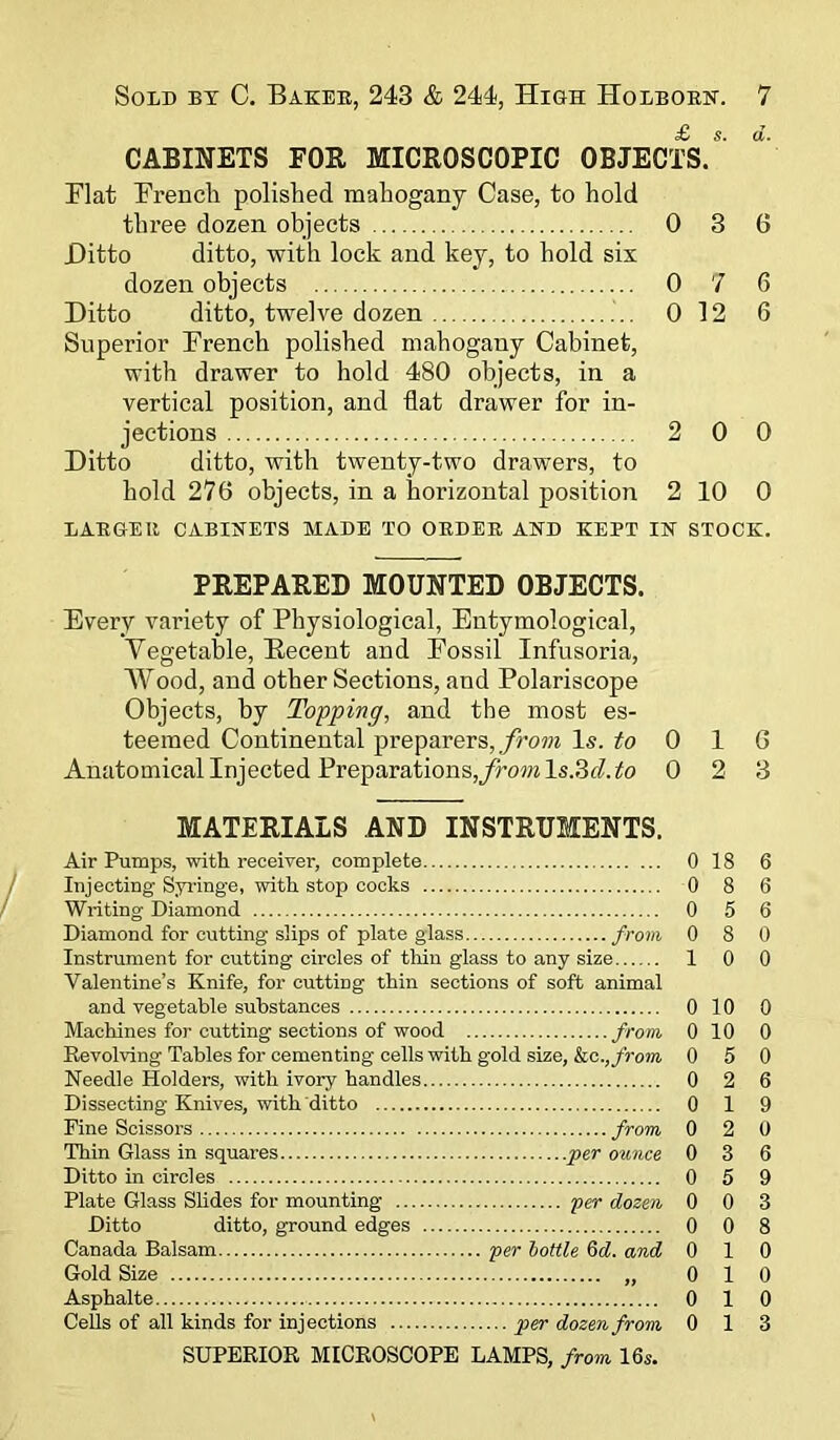 CABINETS FOR MICROSCOPIC OBJECTS. Flat French polished mahogany Case, to hold three dozen objects 0 3 6 Ditto ditto, with lock and key, to hold six dozen objects 0 7 6 Ditto ditto, twelve dozen 0 12 6 Superior French polished mahogany Cabinet, with drawer to hold 480 objects, in a vertical position, and flat drawer for in- jections 2 0 0 Ditto ditto, with twenty-two drawers, to hold 276 objects, in a horizontal position 2 10 0 LARGER CABINETS MADE TO ORDER AND KEPT IN STOCK. PREPARED MOUNTED OBJECTS. Every variety of Physiological, Entymological, Vegetable, Recent and Fossil Infusoria, Wood, and other Sections, and Polariscope Objects, by Topping, and the most es- teemed Continental preparers, from Is. to 0 1 6 Anatomical Injected Preparations,fromls.3d.to 0 2 3 MATERIALS AND INSTRUMENTS. Air Pumps, with receiver, complete Injecting Syringe, with stop cocks Writing Diamond Diamond for cutting slips of plate glass from Instrument for cutting circles of thin glass to any size Valentine’s Knife, for cutting thin sections of soft animal and vegetable substances Machines for cutting sections of wood from Revolving Tables for cementing cells with gold size, kc.,from Needle Holders, with ivory handles Dissecting Knives, with ditto Fine Scissors from Thin Glass in squares .per ounce Ditto in circles Plate Glass Slides for mounting per dozen Ditto ditto, ground edges Canada Balsam per bottle 6d. and Gold Size „ Asphalte Cells of all kinds for injections per dozen from SUPERIOR MICROSCOPE LAMPS, from 16s. 0 18 6 0 8 6 0 5 6 0 8 0 10 0 0 10 0 0 10 0 0 5 0 0 2 6 0 19 0 2 0 0 3 6 0 5 9 0 0 3 0 0 8 0 10 0 10 0 10 0 13