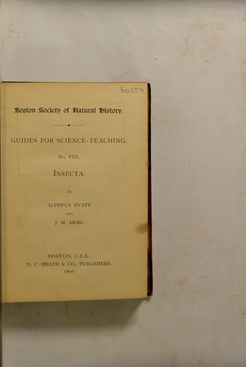 — koS'So Boston Society of IRatural Ibistory. GUIDES FOR SCIENCE-TEACHING. No. VIII. Insecta. BY ALPHEUS HYATT AND J. M. ARMS. BOSTON, U.S.A.: D. C. HEATH & CO., PUBLISHERS. 1890. *