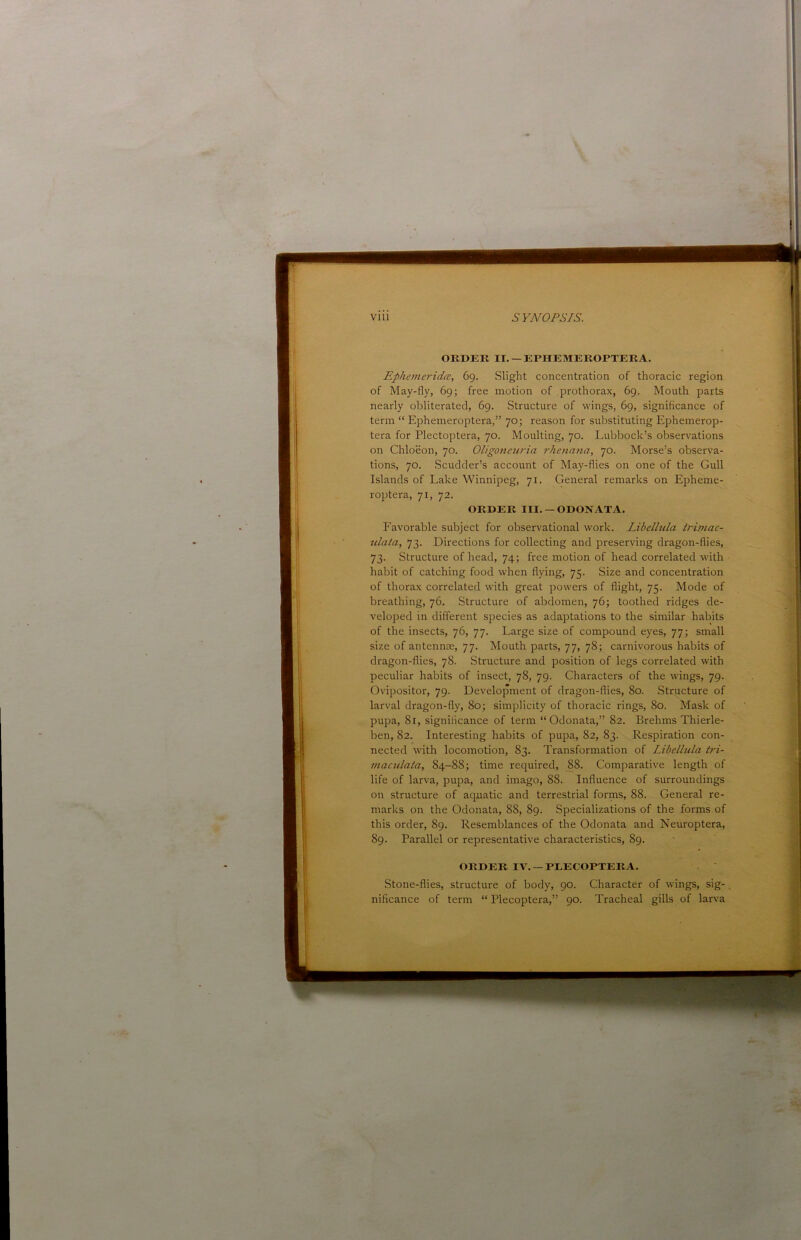 OEDEK II.-EPHEMEEOPTEEA. Ephemeridce, 69. Slight concentration of thoracic region of May-fly, 69; free motion of prothorax, 69. Mouth parts nearly obliterated, 69. Structure of wings, 69, signiflcance of term “ Ephemeroptera,” 70; reason for substituting Ephemerop- tera for Plectoptera, 70. Moulting, 70. Lubbock’s observations on Chloeon, 70. Oligoneuria rhenana, 70. Morse’s observa- tions, 70. Scudder’s account of May-flies on one of the Gull Islands of Lake Winnipeg, 71. General remarks on Epheme- roptera, 71, 72. ORDER III. — ODONATA. Favorable subject for observational work. Libellula trimac- ulata, 73. Directions for collecting and preserving dragon-flies, 73. Structure of head, 74; free motion of head correlated with habit of catching food when flying, 75. Size and concentration of thorax correlated with great powers of flight, 75. Mode of breathing, 76. Structure of abdomen, 76; toothed ridges de- veloped in different species as adaptations to the similar habits of the insects, 76, 77. Large size of compound eyes, 77; small size of antennae, 77. Mouth parts, 77, 78; carnivorous habits of dragon-flies, 78. Structure and position of legs correlated with peculiar habits of insect, 78, 79. Characters of the wings, 79. Ovipositor, 79. Development of dragon-flies, 80. Structure of larval dragon-fly, 80; simplicity of thoracic rings, 80. Mask of pupa, 81, significance of term “ Odonata,” 82. Brehms Thierle- ben, 82. Interesting habits of pupa, 82, 83. Respiration con- nected with locomotion, 83. Transformation of Libellula tri- maculala, 84-88; time required, 88. Comparative length of life of larva, pupa, and imago, 88. Influence of surroundings on structure of aquatic and terrestrial forms, 88. General re- marks on the Odonata, 88, 89. Specializations of the forms of this order, 89. Resemblances of the Odonata and Neuroptera, 89. Parallel or representative characteristics, 89. ORDER IV.-PLECOPTEIU. Stone-flies, structure of body, 90. Character of wings, sig-, nificance of term “ Plecoptera,” 90. Tracheal gills of larva