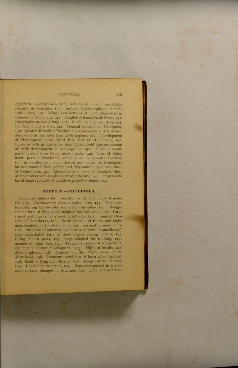 Aspidiotus conchiformis, 138; activity of larva, remarkable changes in structure, 139. Indirect metamorphosis of male scale-insect, 140. Wings and halteres of male, characters in common with Diptera, 140. Parallel or homoplastic forms, 141. Dactylopius or mealy bugs, 141. Cochineal bug and dyes, 141. Lac insect and shellac, 141. General remarks on Hemiptera, 142; greater diversity of habitat, and consecjuently of structure, observable in this order than in Orthoptera, 142. Development of Heteroptera more direct than that of Homoptera, 142. Larvae in both groups differ from Thysanuroid type on account of early development of sucking-tube, 142. Sucking mouth parts derived from biting mouth parts, 142. Loss of biting mouth parts in Hemiptera probably due to excessive accelera- tion in development, 143. Larvae and adults of Homoptera farther removed from generalized Thysanuran type than those of Heteroptera, 143. Resemblance of larvae of Cicada to those of Coleoptera with similar burrowing habits, 144. Thysanuroid larval stage replaced by adaptive, grub-like stages, 144. Favorable subject for observation-work, abundance of mate- rial, 145. Lachnosterna fusca a typical form, 145. Directions for collecting May-beetles and other Coleoptera, 145. Wedge- shaped form of May-beetle adapted for burrowing, 146. Large size of prothorax, small size of mesothorax, 146. Complex char- acter of metathorax, 146. Broad junction of thorax and abdo- men, flexibility of the abdomen an aid in respiratory movements, 146. Structure of antennae, significance of term “ Lamellicorn,” 147; remarkable form of these organs among beetles, 147. Biting mouth parts, 147. Legs adapted for running, 147; manner of using legs, 147. Peculiar structure of wing-covers, significance of term “Coleoptera,” 147. Flight of beetles, 148. Metamorphosis, 148. Lintner on the White Griib of the May-Beetle, 148. Immature condition of larva when hatched, 148; habit of lying upon its side, 148. Length of life of larva, 149. Injury done to plants, 149. Pupa state passed in a rude cocoon, 149; changes in structure, 149. Time of appearance ORDER X.—COLEOPTERA r