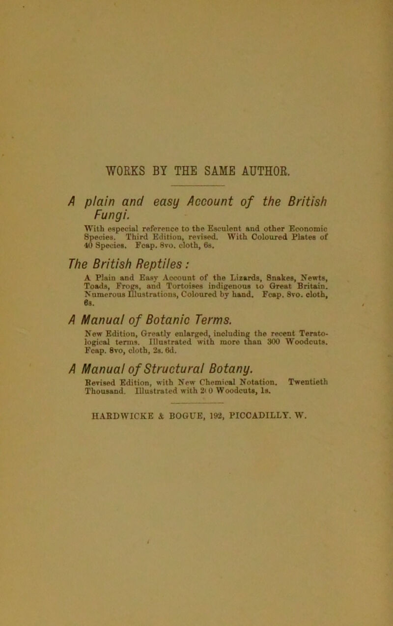 WORKS BY THE SAME AUTHOR. A plain and easy Account of the British Fungi. With especial reference to the Esculent and other Economic Species. Third Edition, revised. With Coloured Plates of 40 Species. Fcap. 8vo. cloth, 6s. The British Reptiles: A Plain and Easy Account of the Lisards, Snakes, Newts, Toads, Fri^, and Tortoises indigenous to Great Britain. Numerous Illustrations, Coloured by hand. Fcap. 8vo. cloth, 6s. A Manual of Botanic Terms. New Edition, Greatly enlarged, including the recent Terato- logical terms. Illustrated with more than 300 Woodcuts. Fcap. 8vo, cloth, 2s. 6d. A Manual of Structural Botany. Bevised Edition, with New Chemical Notation. Twentieth Thousand. Illustrated with 2i 0 Woodcuts, Is. HABDWICKE i BOGUE, 192, PICCADILLY. W.