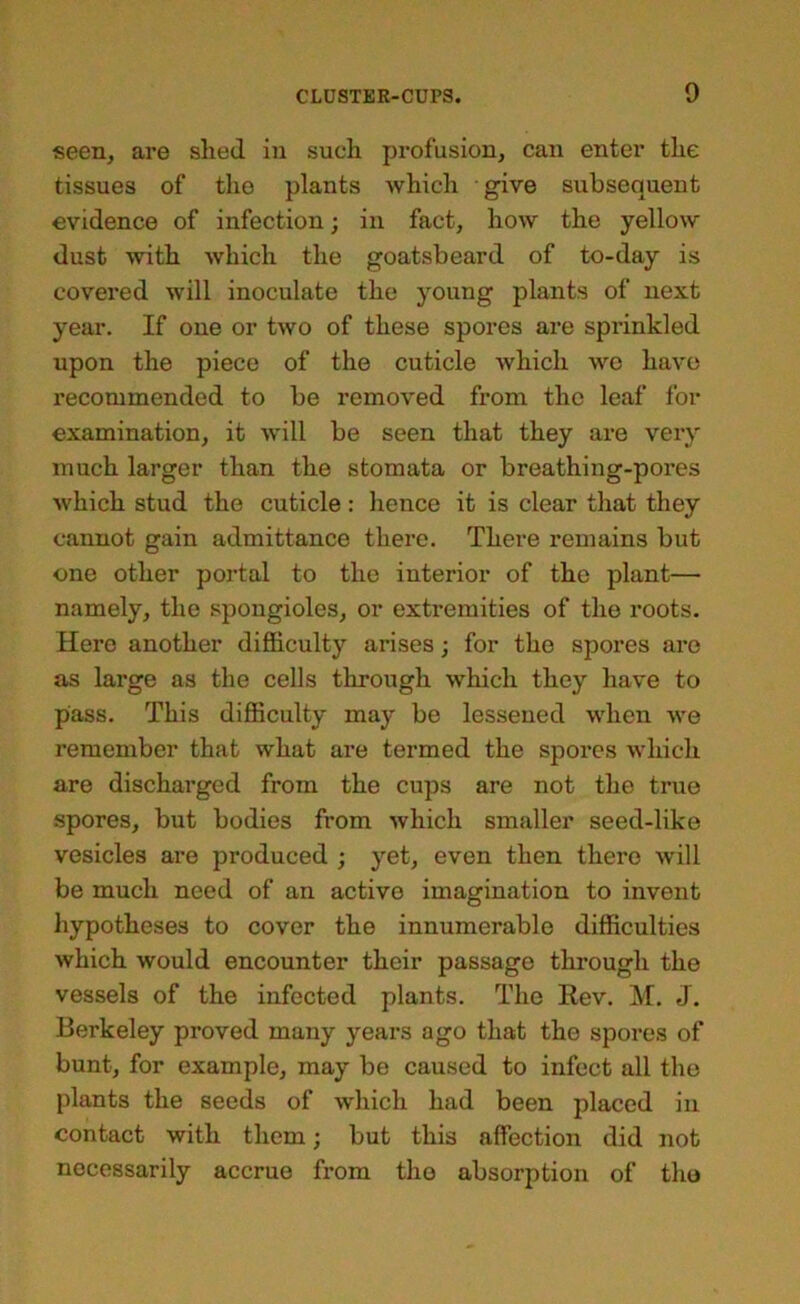 seen, are shed in such profusion, can enter the tissues of the plants which give subsequent evidence of infection; in fact, how the yellow dust with which the goatsbeard of to-day is covered will inoculate the young plants of next year. If one or two of these spores are sprinkled upon the piece of the cuticle which wo have recommended to be removed from the leaf for examination, it will be seen that they are very much larger than the stomata or breathing-pores which stud the cuticle: hence it is clear that they cannot gain admittance there. There remains but one other portal to the interior of the plant— namely, the spongioles, or extremities of the roots. Hero another diflBiculty arises; for the spores are as large as the cells through which they have to pass. This diflSculty may be lessened when we remember that what are termed the spores which are discharged from the cups are not the true spores, but bodies from which smaller seed-like vesicles are produced ; yet, even then there Avill be much need of an active imagination to invent hypotheses to cover the innumerable difficulties which would encounter their passage through the vessels of the infected plants. The Rev. M. J. Berkeley proved many years ago that the spores of bunt, for example, may be caused to infect all the plants the seeds of which had been placed in contact with them; but this affection did not necessarily accrue from the absorption of tlxo