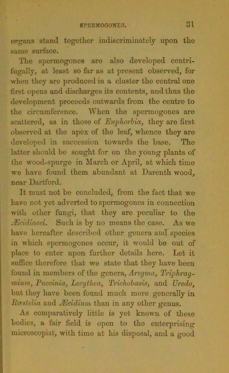 organs stand together indiscriminately upon the same surface. The spermogones are also developed centri- fugally, at least so far as at present observed, for when they are produced in a cluster the centi’al one first opens and discharges its contents, and thus the development proceeds outwards from the centre to the circumference. When the spermogones are scattered, as in those of Euphorbia, they are first observed at the apex of the leaf, whence they are developed in succession towards the base. Tlie latter should be sought for on the young plants of the wood-spurge in March or April, at which time we have found them abundant at Darenth wood, near Dartford. It must not be concluded,, from the fact that we have not yet adverted to spermogones in connection with other fungi, that they are peculiar to the JEckUacei. Such is by no means the case. As wo i have hereafter described other genera and species in which spermogones occur, it would be out of place to enter upon further details here. Let it suffice therefore that we state that they have been found in members of the genera, Aregma, Triphrag- mium, Puccinia, Lecythca, Trichohasis, and Uredo, but they have been found much more, generally in Roestelia and JEcidium than in any other genus. As comparatively little is yet known of tliese bodies, a fair field is open to the enterprising microscopist, with time at his disposal, and a good