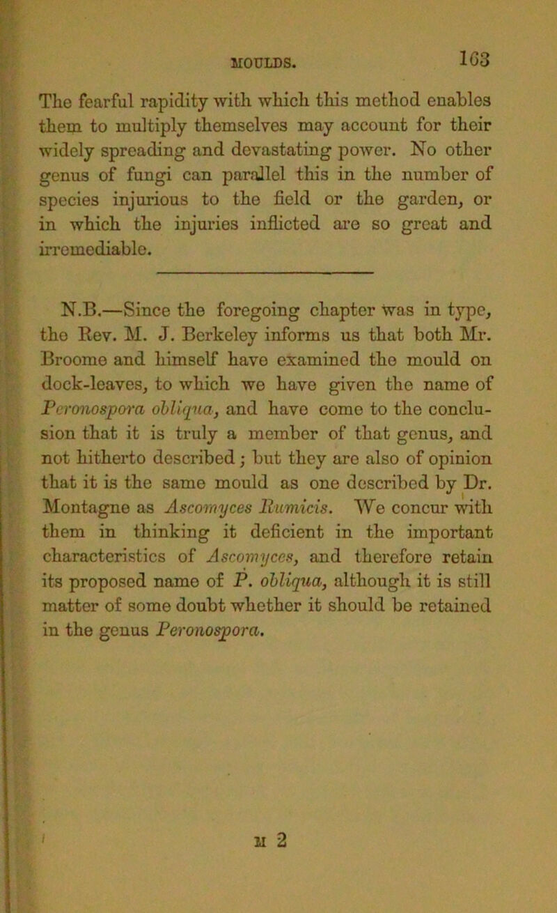 The fearful rapidity with which this method enables them to multiply themselves may account for their widely spreading and devastating power. No other genus of fungi can parallel this in the number of species injurious to the field or the garden, or in which the injuries inflicted ai’e so great and irremediable. N.B.—Since the foregoing chapter Was in type, the Eev. M. J. Berkeley informs us that both Mr. Broome and himself have examined the mould on dock-leaves, to which we have given the name of Percmospara ohliqua, and have come to the conclu- sion that it is truly a member of that genus, and not hitherto described; but they are also of opinion that it is the same mould as one described by Dr. Montague as Ascomyces liumicis. We concur with them in thinking it deficient in the important characteristics of Ascomyces, and therefore retain its proposed name of P. ohliqua, although it is still matter of some doubt whether it should be retained in the genus Peronospora.