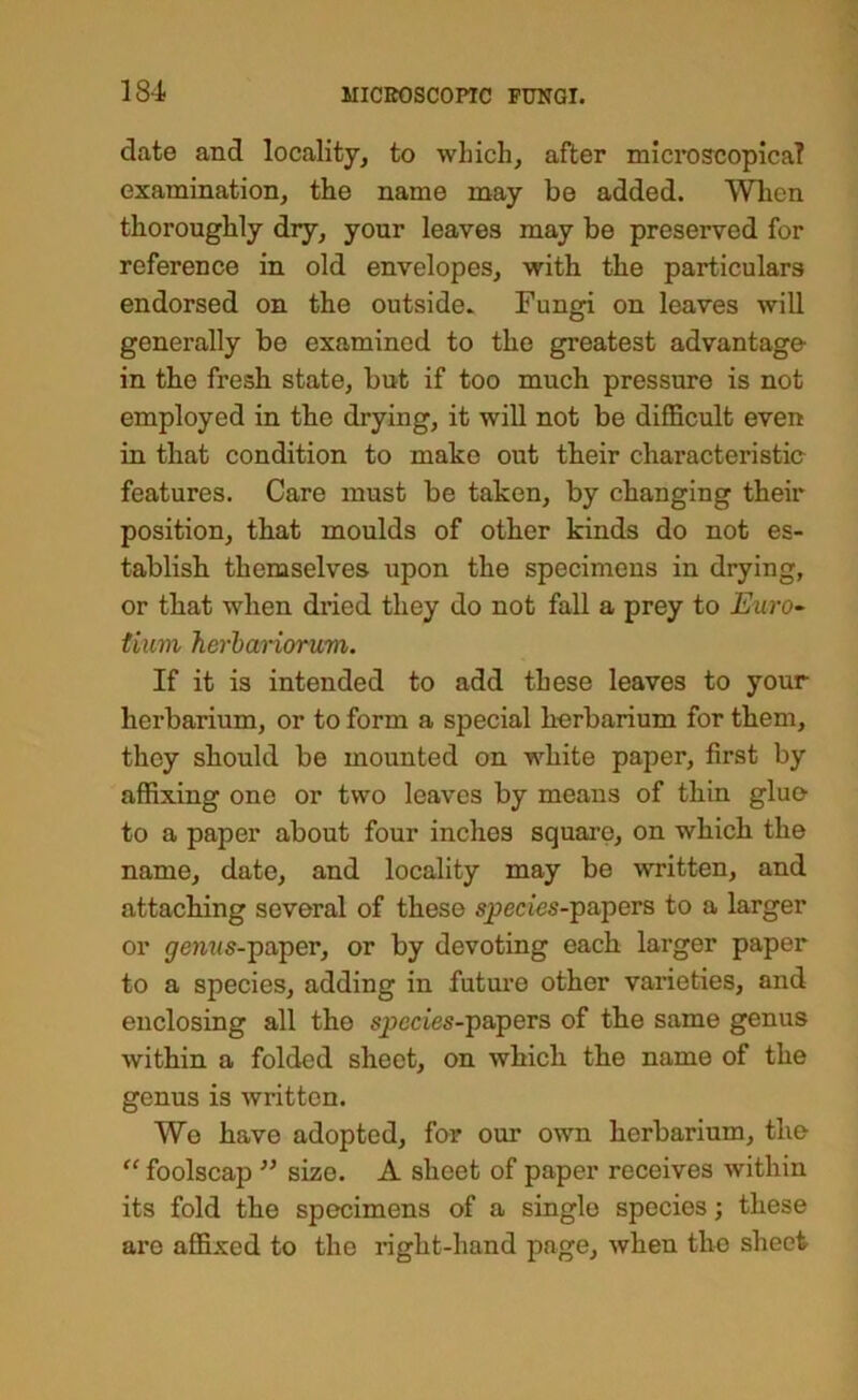 date and locality, to which, after microscopicaT examination, the name may be added. Wlien thoroughly dry, your leaves may be preserved for reference in old envelopes, with the particulars endorsed on the outside* Fungi on leaves will generally be examined to the greatest advantage- in the fresh state, but if too much pressure is not employed in the drying, it will not be difficult even in that condition to make out their characteristic features. Care must be taken, by changing their position, that moulds of other kinds do not es- tablish themselves upon the specimens in drying, or that when diaed they do not fall a prey to Euro- tium herhariorum. If it is intended to add these leaves to your herbarium, or to form a special herbarium for them, they should be mounted on white paper, first by affixing one or two leaves by means of thin glue to a paper about four inches square, on which the name, date, and locality may be written, and attaching several of these species-papers to a larger or gemis-'paper, or by devoting each larger paper to a species, adding in future other varieties, and enclosing all the species-papers of the same genus within a folded sheet, on which the name of the genus is written. We have adopted, for our own herbarium, the “ foolscap size. A sheet of paper receives within its fold the specimens of a single species; these are affixed to the right-hand page, when the sheet