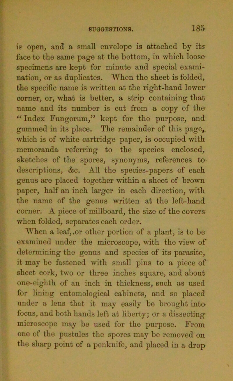 13 open, and a small envelope is attached by its face to the same page at the bottom, in which loose specimens are kept for minute and special exami- nation, or as duplicates. When the sheet is folded, the specific name is written at the right-hand lower corner, or, what is better, a strip containing that name and its number is cut from a copy of the “ Index Fungorum,^^ kept for the purpose, and gummed in its place. The remainder of this page, which is of white cartridge paper, is occupied with memoranda referring to the species enclosed, sketches of the spores, synonyms, references to- descriptions, &c. All the species-papers of each genus are placed together within a sheet of brown paper, half an inch larger in each direction, with the name of the genus written at the left-hand corner. A piece of millboard, the size of the covers when folded, separates each order. When a leaf, .or other portion of a plant, is to be examined under the microscope, with the view of determining the genus and species of its parasite, it may be fastened with small pins to a piece of sheet cork, two or three inches square, and about one-eighth of an inch in thickness, such as used for lining entomological cabinets, and so placed under a lens that it may easily be brought into focus, and both hands left at liberty; or a dissecting microscope may bo used for the purpose. From one of the pustules the spores may be removed on the sharp point of a penknife, and placed in a di’op