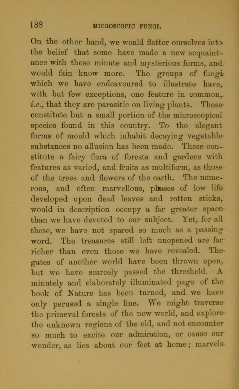 On the other hand, we would flatter ourselves intO' the belief that some have made a new acquaint- ance with these minute and mysterious forms, and would fain know more. The groups of fungi which we have endeavoured to illustrate have, with but few exceptions, one feature in common, i.e., that they are parasitic on living plants. These- constitute but a small portion of the microscopical species found in this country. To the elegant forms of mould which inhabit decaying vegetable- substances no allusion has been made. These con- stitute a fairy flora of forests and gardens with features as varied, and fruits as multiform, as those of the trees and flowers of the earth. The nume- rous, and often marvellous, phases of low life developed upon dead leaves and rotten sticks, would in description occupy a far greater space than we have devoted to our subject. Yet, for all these, we have not spared so much as a passing word. The treasures still left unopened are far richer than even those we have revealed. The- gates of another world have been thro^vn open, but we have scarcely passed the threshold. A minutely and elaborately illuminated page of the book of Nature has been turned, and wo have only perused a single line. We might traverse the primeval forests of the new world, and explore the unknown regions of the old, and not encounter so much to excite our admiration, or cause our wonder, as lies about our feet at home; marvels