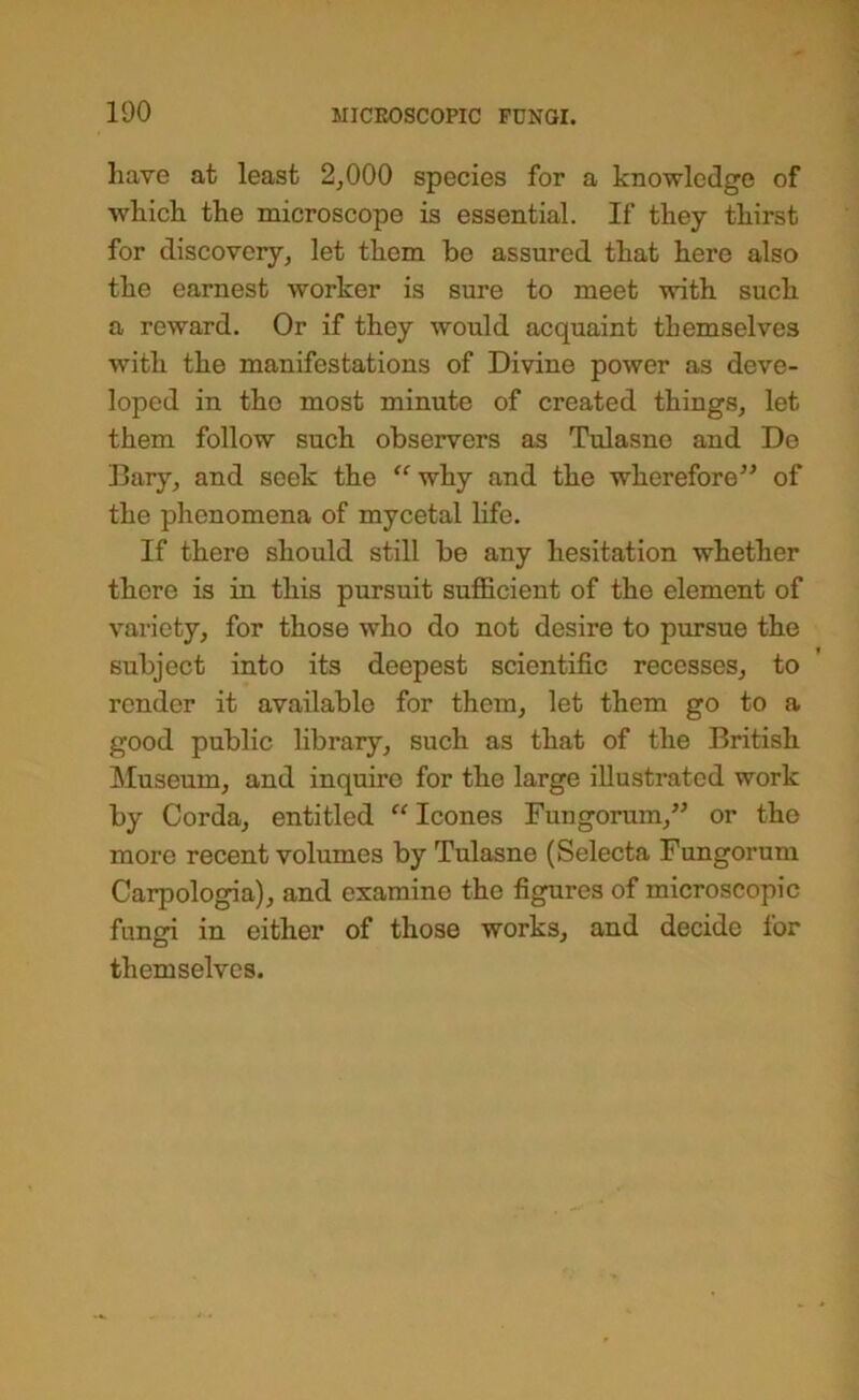 have at least 2^000 species for a knowledge of which the microscope is essential. If they thirst for discovery, let them be assured that here also the earnest worker is sure to meet with such a reward. Or if they would acquaint themselves with the manifestations of Divine power as deve- loped in the most minute of created things, let them follow such observers as Tulasne and De Bary, and seek the ^why and the wherefore^^ of the phenomena of mycetal life. If there should still be any hesitation whether there is in this pursuit sufficient of the element of variety, for those who do not desire to pursue the subject into its deepest scientific recesses, to render it available for them, let them go to a good public library, such as that of the British ]\Iuseum, and inquire for the large illustrated work by Corda, entitled “ leones Fungorum,” or the more recent volumes by Tulasne (Selecta Fungorum Carpologia), and examine the figures of microscopic fungi in either of those works, and decide for themselves.