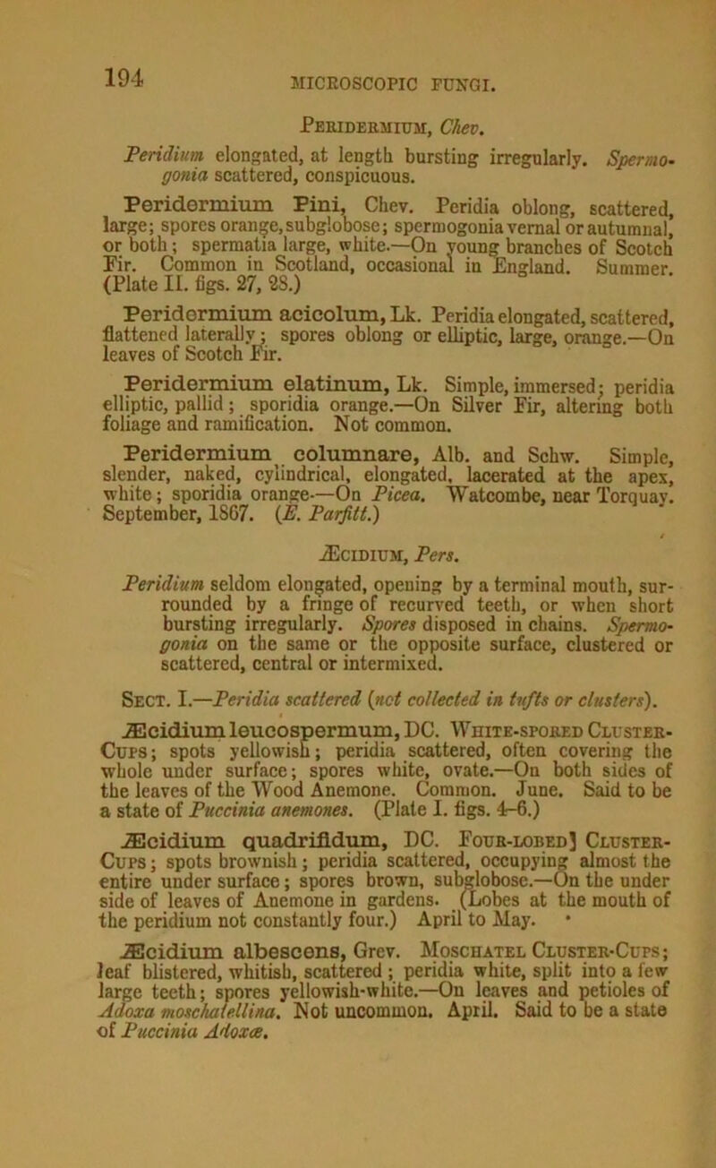 Peridermium, Chev. Peridium elongated, at length bursting irregularly. Spermo- gonia scattered, conspicuous. Peridermium Pini, Chev. Peridia oblong, scattered, large; spores oran|e,subg!obose; spermogonia vernal or autumnal, or both; spermatia large, white.—On young branches of Scotch Pir. Common in Scotland, occasional in England. Summer. (Plate II. figs. 27, 28.) Peridormium acicolum.Lk. Peridia elongated, scattered, flattened laterally; spores oblong or elliptic, large, orange.—On leaves of Scotch fhr. Peridermium elatinum, Lk. Simple, immersed; peridia elliptic, pallid; sporidia orange.—On Silver Fir, altering both foliage and ramification. Not common. Peridermium^ eolumnare, Alb. and Schw. Simple, slender, naked, cylindrical, elongated, lacerated at the apex, white; sporidia orange-—On Picea. Watcombe, near Torquay. September, 1867. {E. Parfitt.) .^IciDiUM, Pen. Peridium seldom elongated, opening by a terminal mouth, sur- rounded by a fringe of recurved teeth, or when short bursting irregularly. Spores disposed in chains. Spermo- gonia on the same or the opposite surface, clustered or scattered, central or intermixed. Sect. I.—Peridia scattered (net collected in tufts or clusters). .fficidium leucospermum, DC. Whitk-spored Cluster- Cups ; spots yellowish; peridia scattered, often covering the whole under surface; spores white, ovate.—On both sides of the leaves of the Wood Anemone. Common. June. Said to be a state of Puccinia anemones. (Plate I. figs. 4-6.) .Slcidium quadrifldum, DC. Four-lobedJ Cluster- Cups ; spots brownish; peridia scattered, occupying almost the entire under surface; spores brown, subglobose.—On the under side of leaves of Anemone in gardens. (Lobes at the mouth of the peridium not constantly four.) April to May. .Scidium albescens, Grev. Moschatel Cluster-Cups; leaf blistered, whitish, scattered ; peridia white, split int9 a few large teeth; spores yellowish-white.—On leaves and petioles of Adoxa moschalellina. Not uncommon. April. Said to be a state of Puccinia Adoxce.