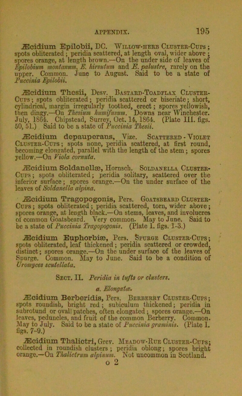 ^cidium Epilobii, DC. Willo-w-herb Cltjstee-Cdps ; spots obliterated; peridia scattered, at length oval, wider above ; spores orange, at length brown.—On the under side of leaves of Epilobivm montanum, E. hirsutim and E. palustre, rarely on the upper. Common. June to August. Said to be a state of Euccinia Epilobii. .Ecidium Thesii, Desv. Bastard-Toadflax Cluster- Cups ; spots obliterated; peridia scattered or biseriate • short, cj'lindrical, margin irregularly toothed, ereet; spores yellowish, then dingy.—On Thesium humifusum. Downs near Winehester. July, 18^. Chipstead, Surrey, Oet. 14,1864. (Plate 111. figs. 50, 51.) Said to be a state of Euccinia Thesii. .fficidium depauperauis, Vize. Scattered - Violet Cluster-Cups; spots none, peridia seattered, at first round, becoming elongated, parallel with the length of the stem; spores yellow.—On Viola comuta. iEcidium Soldanellae, Homsch. Soldanella Cluster- Cups ; spots obliterated; peridia solitary, seattered over the inferior surface; spores orange.—On the under surface of the leaves of Soldanella alpina. .SIcidium Tragopogonis, Pers. Goatsbeabd Cluster- Cups ; spots obliterated; peridia scattered, torn, wider above; spores orange, at length black.—On stems, leaves, and involucres of common Goatsbeard. Very common. May to June. Said to be a state of Euccinia Tragopogonis. (Plate 1. figs. 1-3.) JElcidimn Euphorbise, Pers. Spurge Cluster-Cups; spots obliterated, leaf thickened; peridia scattered or crowded, distinct; spores orange.—On the under surface of the leaves of Spurge. Common. May to June. Said to be a condition of Uromyces scuiellata. Sect. II, Feridia in tufts or clusters, a. Elongat(S. .Ecidium Berberidis, Pers. Berberry Cluster-Cups ; spots roundish, bright red; subiculum tliickcned; peridia in subrotund or ovall patches, often elongated; spores orange.—On leaves, peduncles, and fruit of the common Berberry. Common. May to July. Said to be a state of Euccinia graminis. (Plate 1. figs. 7-9.) .Slcidium Tbalictri, Grev. Meadow-Rue Cluster-Cups; collected in roundish clusters; peridia oblong; spores bright orange.—On Thaliclrum alpinum. Not uncommon in Scotland. o 2