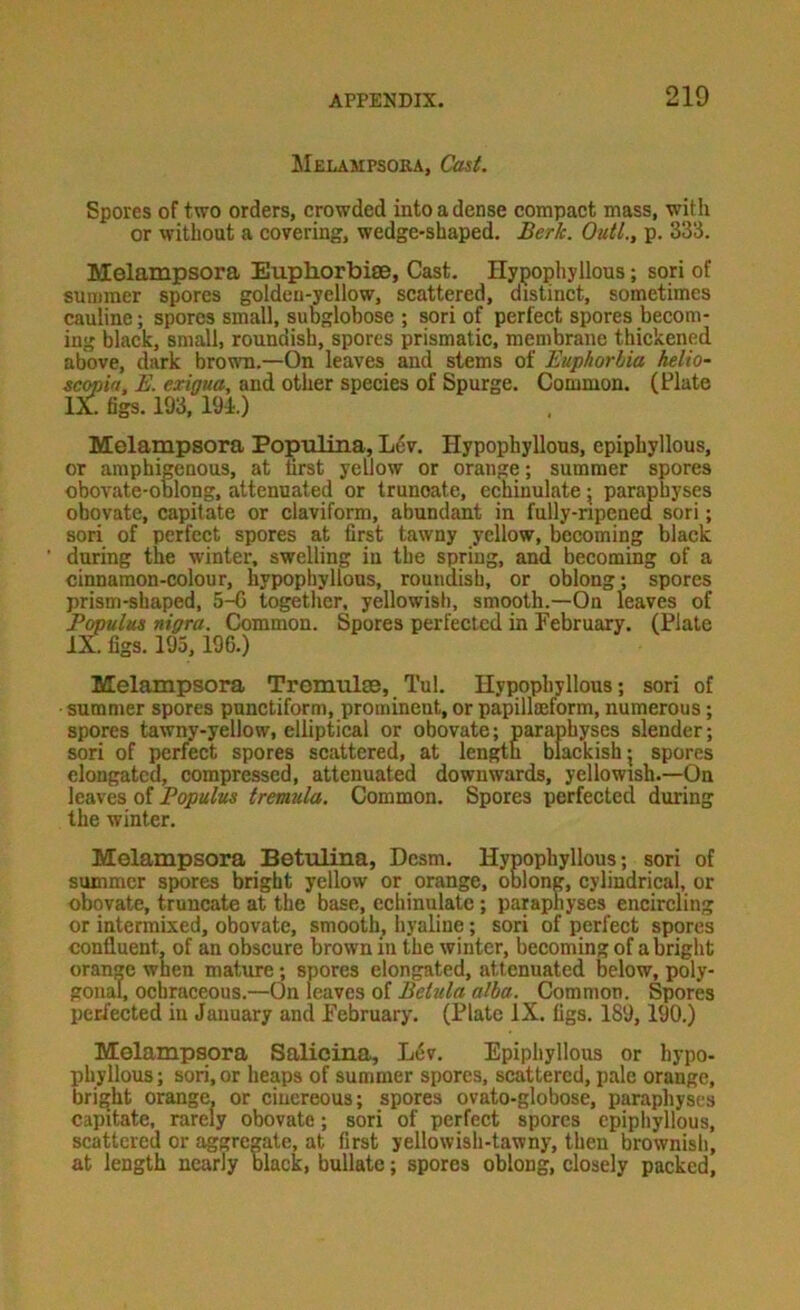 Melampsoka, Cast. Spores of two orders, crowded into a dense compact mass, witli or without a covering, wedge-shaped. Berk. Outl., p. 333. Melampsora Euphorbite, Cast. Hypophyllous; sori of summer spores golden-yellow, scattered, distinct, sometimes cauline; spores small, subglobose ; sori of perfect spores becom- ing black, small, roundish, spores prismatic, membrane thickened above, dark broum.—On leaves and stems of Euphorbia helio- scopia, E. exigua, and other species of Spurge. Common. (Plate IX. figs. 193, 191.) Melampsora Populina, L6v. Hypophyllous, epiphyllous, or amphigenous, at first yellow or orange; summer spores obovate-oolong, attenuated or truncate, echinulate j paraphyses ohovate, capitate or claviform, abundant in fully-ripened sori; sori of perfect spores at first tawny yellow, becoming black during the winter, swelling in the spring, and becoming of a cinnamon-colour, hypophyllous, roundish, or oblong; spores prism-shaped, 5-G logetlier. yellowish, smooth.—On leaves of Populus nigra. Common. Spores perfected in February. (Plate iXfigs. 195, 196.) Melampsora Tromulse, Tul. Hypophyllous; sori of summer spores punctiform, prominent, or papillmform, numerous; spores tawny-yellow, elliptical or obovate; paraphyses slender; sori of perfect spores scattered, at length blackish j spores elongated, compressed, attenuated downwards, yellowish.—On leaves of Populus tremula. Common. Spores perfected during the winter. Melampsora Betiilina, Desm. Hypophyllous; sori of summer spores bright yellow or orange, oblong, cylindrical, or obovate, truncate at the base, echinulate ; paraphyses encircling or intermixed, obovate, smooth^ hyaline; sori of perfect spores confluent, of an obscure brown in the winter, becoming of a bright orange when mature; spores elongated, attenuated below, poly- gonal, ochraceous.—On leaves of BeUtla alba. Common. Spores perfected in January and February. (Plate IX. figs. 189,190.) Melampsora Salicina, L6v. Epiphyllous or hypo- phyllous ; sori, or heaps of summer spores, scattered, pale orange, bright orange, or cinereous; spores ovato-globose, paraphyses capitate, rarely obovate; sori of perfect spores cpipliyllous, scattered or aggregate, at first yellowish-tawny, then brownish, at length nearly black, bullate; spores oblong, closely packed.