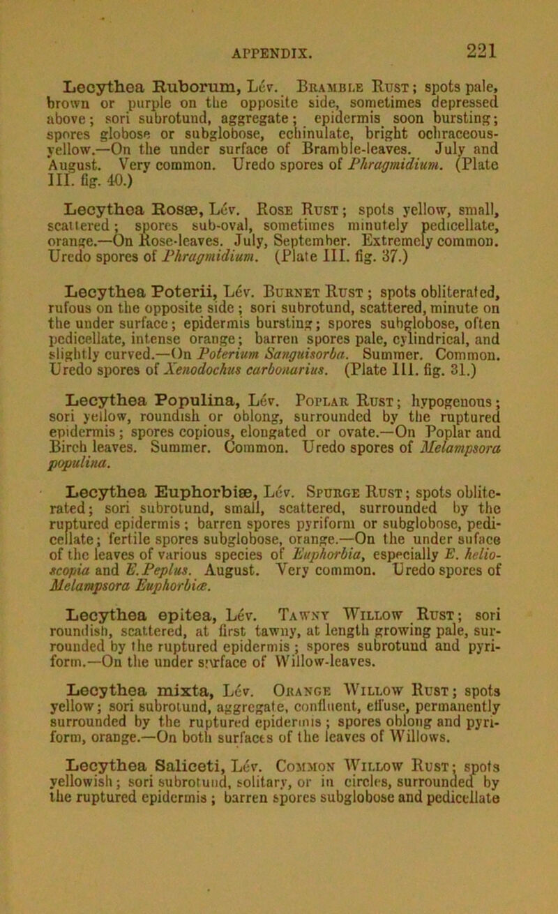 Lecythea Ruborum, L6p. Bramble Rust; spots pale, brown or purple on the opposite side, sometimes depressed above; sori subrotund, aggregate; epidermis soon bursting; spores globose or subglobose, echinulate, bright ochraccous- yellow.—On the under surface of Bramble-leaves. July and August. Very eommon. Uredo spores of Phragmidium. (Plate III. fig. 40.) Lecythoa Rosse, Lev. Rose Rust ; spots yellow, small, scattered; spores sub-oval, sometimes minutely pedicellate, orange.—On Rose-leaves. July, September. Extremely common. Uredo spores of Phragmidium. (Plate III. fig. 37.) Lecythea Poterii, Lev. Burnet Rust ; spots obliterated, rufous on the opposite side ; sori subrotund, scattered, minute on the under surface; epidermis bursting; spores subglobose, often pedicellate, intense orange; barren spores pale, cylindrical, and slightly curved.—On Poterium Sanguhorba. Summer. Common. Uredo spores of Xenodochus carbonarius. (Plate 111. fig. 31.) Lecythea Populina, Lev. Potlar Rust; hypogenous; sori yellow, roundish or oblong, surrounded by the ruptured epidermis; spores copiou^ elongated or ovate.—On Poplar and Birch leaves. Summer. Common. U redo spores of Melampsora populina. Lecythea Euphorbise, Lev. Spurge Rust ; spots oblite- rated; sori subrolund, small, scattered, surrounded by the ruptured epidermis ; barren spores pyriform or subglobose, pedi- cellate; fertile spores subglobose, orange.—On the under siiface of the leaves of various species of Euphorbia, especially E. hdio- tcopia mAE.Peplus. August. Very common. Uredo spores of Melampsora Euphorbice. Lecythea epitea. Lev. Tawny Willow Rust; sori roundish, scattered, at first tawny, at length growing pale, sur- rounded by the ruptured epidermis ; spores subrotund and pyri- form.—On the under s’urface of Willow-leaves. Lecythea mixta, Lev. Orange Willow Rust; spots yellow; sori subrolund, aggregate, confluent, ell'use, permanently surrounded by the ruptured epidermis ; spores oblong and pyri- form, orange.—On both surfaces of the leaves of Willows. Lecythea Saliceti, Lev. Common Willow Rust; spots yellowish; sori subrotuiid, solitary, or in circles, surroundea by the ruptured epidermis ; barren spores subglobose and pedicellate