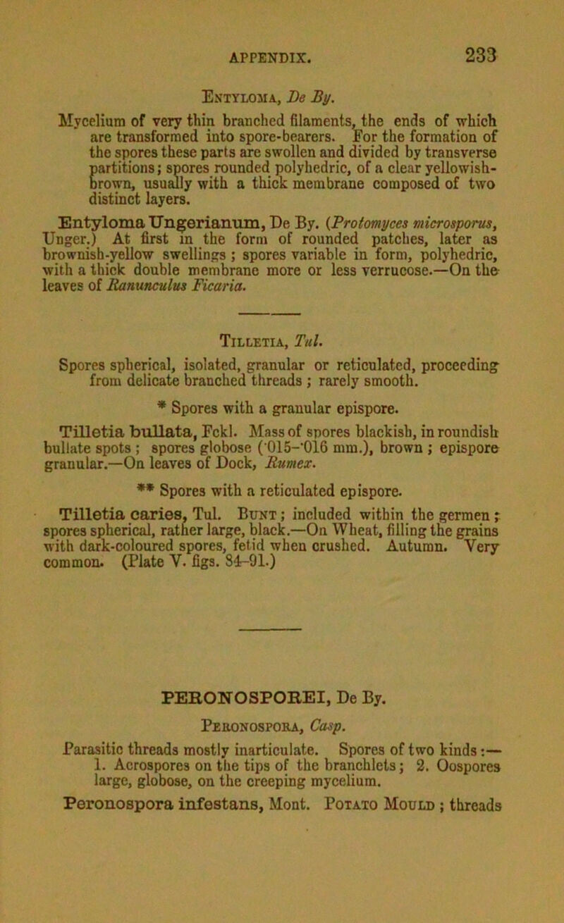 Estyloma, Be By. Mycelium of very thin branched filaments, the ends of which are transformed into spore-bearers. For the formation of the spores these parts are swollen and divided by transverse Eartitions; spores rounded polyhedric, of a clear yellowish- rown, usually with a thick membrane composed of two distinct layers. EntylomaUngerianum, De By. {Protmyces microsporus, Unger.) At first m the form of rounded patches, later as brownish-yellow swellings ; spores variable in form, polyhedric, with a thick double membrane more or less verrucose.—On the leaves of Ranunculus Ficaria. Tilletia, Tul. Spores spherical, isolated, granular or reticulated, proceeding from delicate branched threads ; rarely smooth. * Spores with a granular epispore. Tilletia buUata, Fckl. Mass of spores blackish, in roundish bullate spots ; spores globose ( OIS-'OIG mm.), brown ; episporo granular,—On leaves of Dock, Rumex. ** Spores with a reticulated epispore. Tilletia caries, Tul. Bunt ; included within the germen ? spores spherical, rather large, black.—On Wheat, filling the grains with dark-coloured spores, fetid when crushed. Autumn. Very common. (Plate V. figs. 84-91.) PERONOSPOBEI, De By. Pehonospora, Casp, Parasitic threads mostly inarticulate. Spores of two kinds:— 1. Acrospores on the tips of the branchlets; 2, Oospores large, globose, on the creeping mycelium. Peronospora infostans, Mont. Potato Mould ; threads