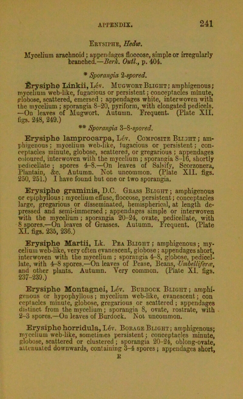 Erysiphe, Uedio. Mycelium arachnoid; appendages floccose, simple or irregularly brancbea.—Berk. Outl., p. 404. * Sporangia l-epored. firysiphe Linkii, Lev. Mugwobt Blight ; amphigenous; mycelium web-like, fugacious or persistent; conceptacles minute, globose, scattered, emersed ; appendages white, interwoven with the mycelium; sporangia 8-20, pyriform, with elongated pedicels. —On leaves of Mugwort. Autumn. Frequent. (Plate XII. figs. 248, 249.) ** Sporangia Z-%-spored. Erysiphe lamprocarpa, Lev. Composite Blight ; am- phigenous; mycelium web-like, iugacious or persistent; con- ceplacles minute, globose, scattered, or gregarious ; appendages coloured, interwoven with the mycelium ; sporangia 8-16, shortly pedicellate ; spores 4-8.—On leaves of Salsify, Scorzonera, Plantain, &c. Autumn. Not uncommon. (Plate XII. figs. 250, 251.) I have found but one or two sporangia. Erysiphe graminis, D.C. Grass Blight ; amphigenous or epiphyllous; mycelium effuse, floccose, persistent; conceptacles large, pegarious or disseminated, hemispherical, at length de- pressea and semi-immersed; appendages simple or interwoven with the mycelium; sporangia 20-24, ovate, pedicellate, with 8 spores.—On leaves of Grasses. Autumn. Frequent. (Plate XL figs. 235, 236.) Erysiphe Martii, Lk. Pea Blight ; amphigenous; my- celium web-like, very often evanescent, globose; appendages short, interwoven with the mycelium ; sporangia 4-8, globose, pedicel- late, with 4-8 spores.—On leaves of Pease, Beans, TJmbelliferce, and other plants. Autumn. Very common. (Plate XI. figs. 237-239.) Erysiphe Montagnei, Lev. Burdock Blight ; amphi- genous or hypophyllous; mycelium web-like, evanescent; con rcptacles minute, globose, gregarious or scattered; appendages distinct from the mycelium; sporangia 8, ovate, rostrate, with 2-3 spores.—On leaves of Burdock. Not uncommon. Erysiphe horridula, L6v. Borage Blight ; amphigenous; mycelium web-like, sometimes persistent; conceptacles minute, globose, scattered or clustered; sporangia 20-24, oblong-ovate, attenuated downwards, containing 3-4 spores; appendages short, B